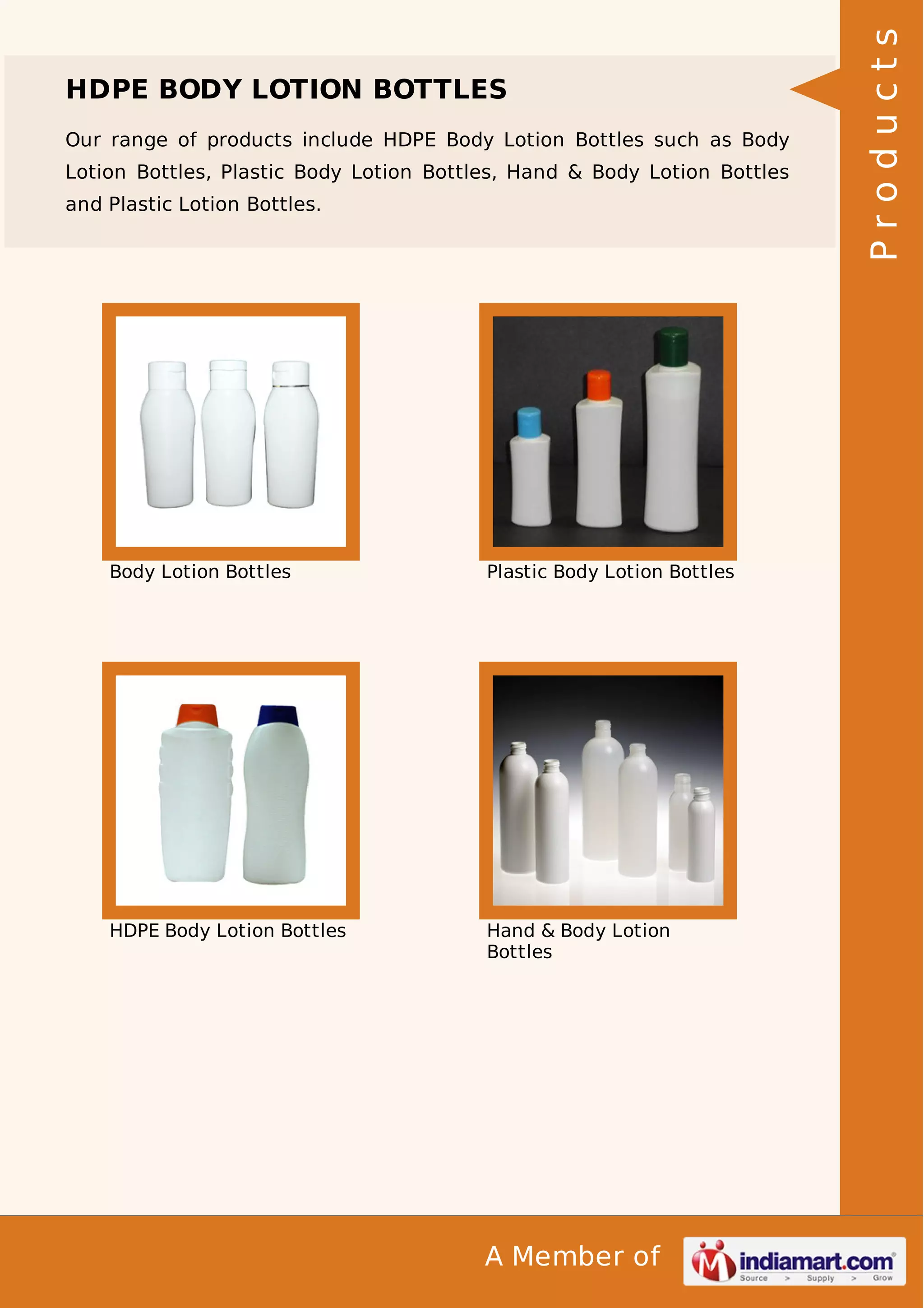 Our range of products include HDPE Body Lotion Bottles such as Body
Lotion Bottles, Plastic Body Lotion Bottles, Hand & Body Lotion Bottles
and Plastic Lotion Bottles.

Body Lotion Bottles

Plastic Body Lotion Bottles

HDPE Body Lotion Bottles

Hand & Body Lotion
Bottles

A Member of

Products

HDPE BODY LOTION BOTTLES

 