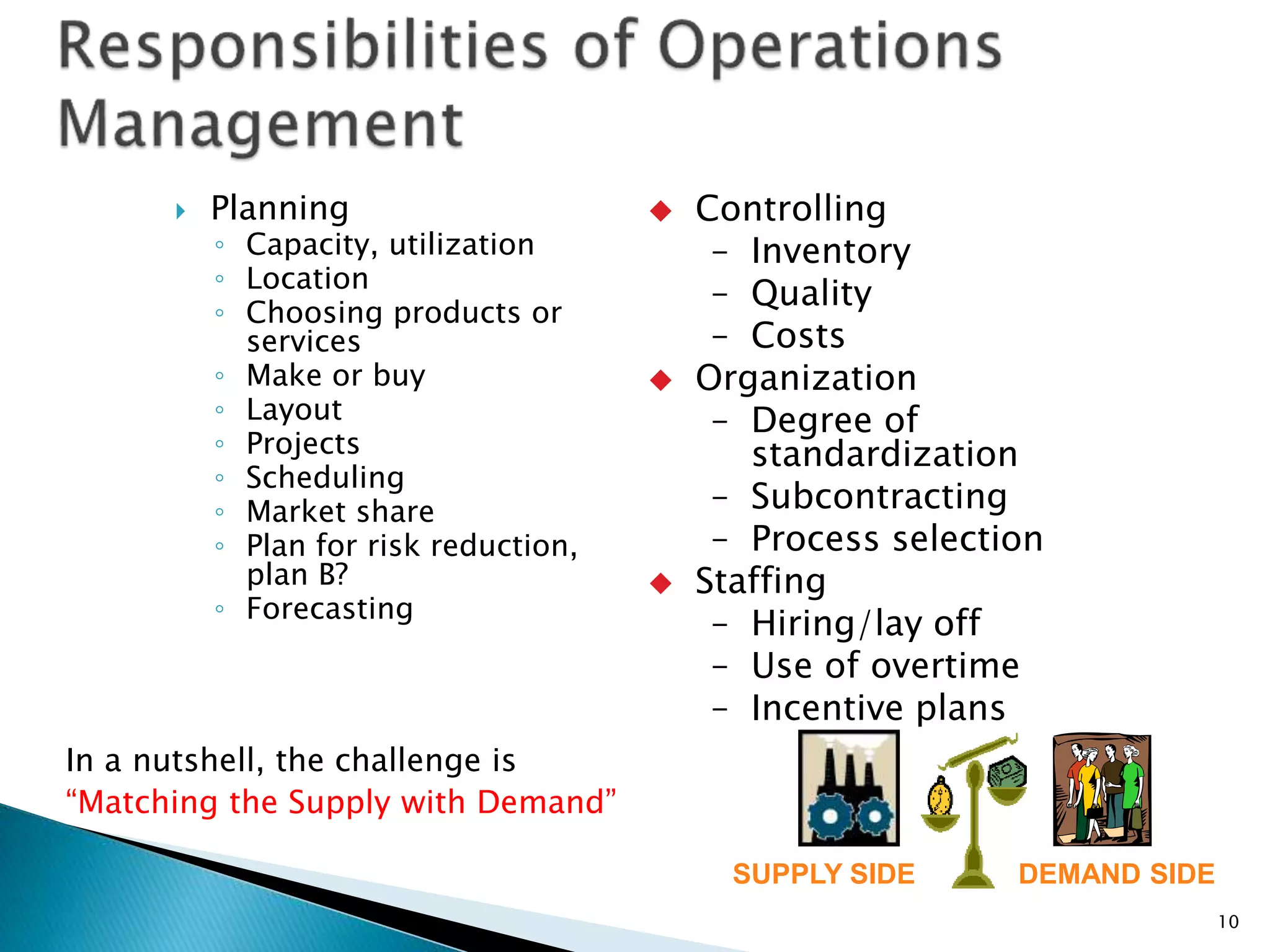  Planning
◦ Capacity, utilization
◦ Location
◦ Choosing products or
services
◦ Make or buy
◦ Layout
◦ Projects
◦ Scheduling
◦ Market share
◦ Plan for risk reduction,
plan B?
◦ Forecasting
10
SUPPLY SIDE DEMAND SIDE
 Controlling
– Inventory
– Quality
– Costs
 Organization
– Degree of
standardization
– Subcontracting
– Process selection
 Staffing
– Hiring/lay off
– Use of overtime
– Incentive plans
In a nutshell, the challenge is
“Matching the Supply with Demand”
 
