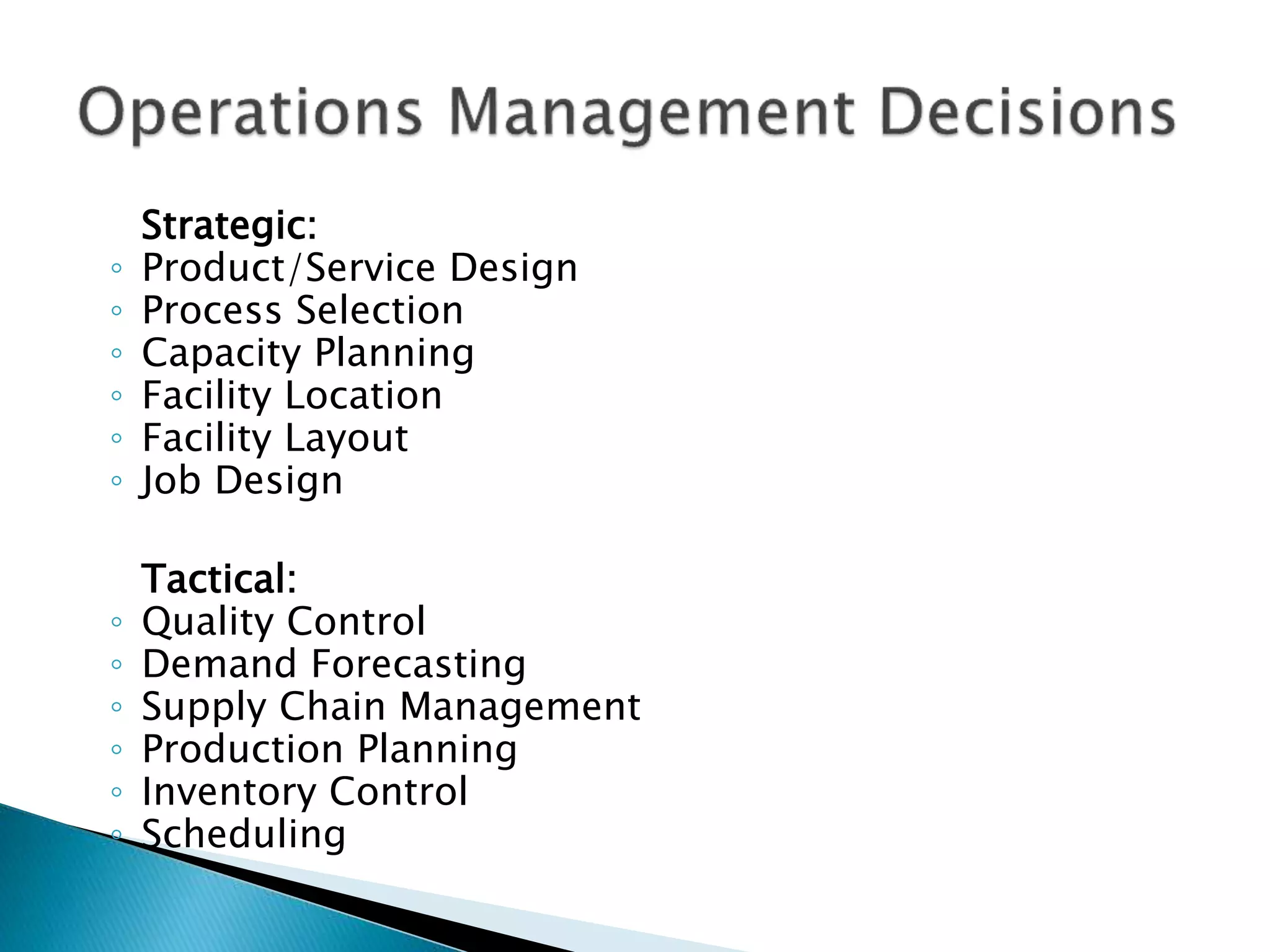 Strategic:
◦ Product/Service Design
◦ Process Selection
◦ Capacity Planning
◦ Facility Location
◦ Facility Layout
◦ Job Design
Tactical:
◦ Quality Control
◦ Demand Forecasting
◦ Supply Chain Management
◦ Production Planning
◦ Inventory Control
◦ Scheduling
 