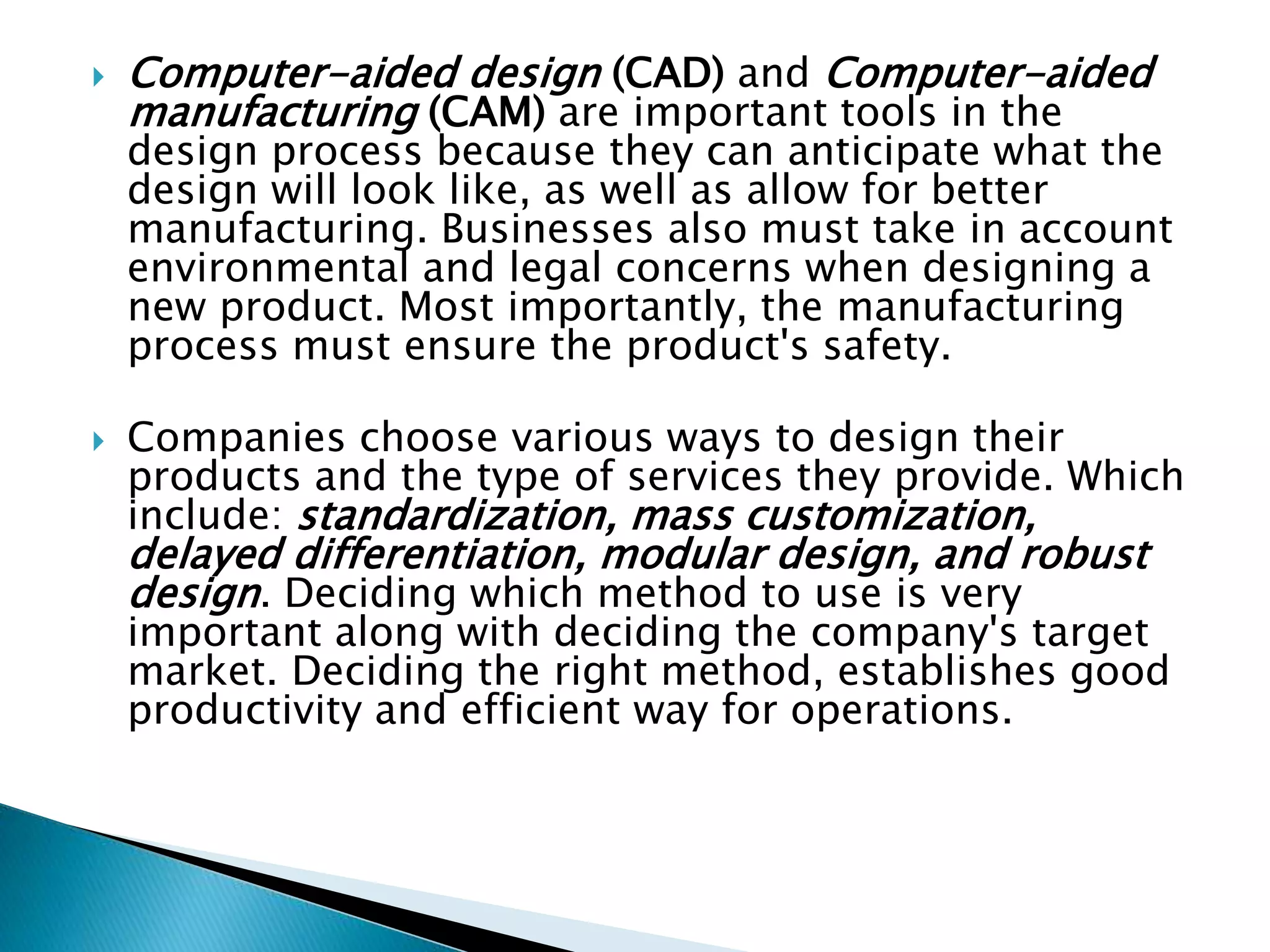  Computer-aided design (CAD) and Computer-aided
manufacturing (CAM) are important tools in the
design process because they can anticipate what the
design will look like, as well as allow for better
manufacturing. Businesses also must take in account
environmental and legal concerns when designing a
new product. Most importantly, the manufacturing
process must ensure the product's safety.
 Companies choose various ways to design their
products and the type of services they provide. Which
include: standardization, mass customization,
delayed differentiation, modular design, and robust
design. Deciding which method to use is very
important along with deciding the company's target
market. Deciding the right method, establishes good
productivity and efficient way for operations.
 