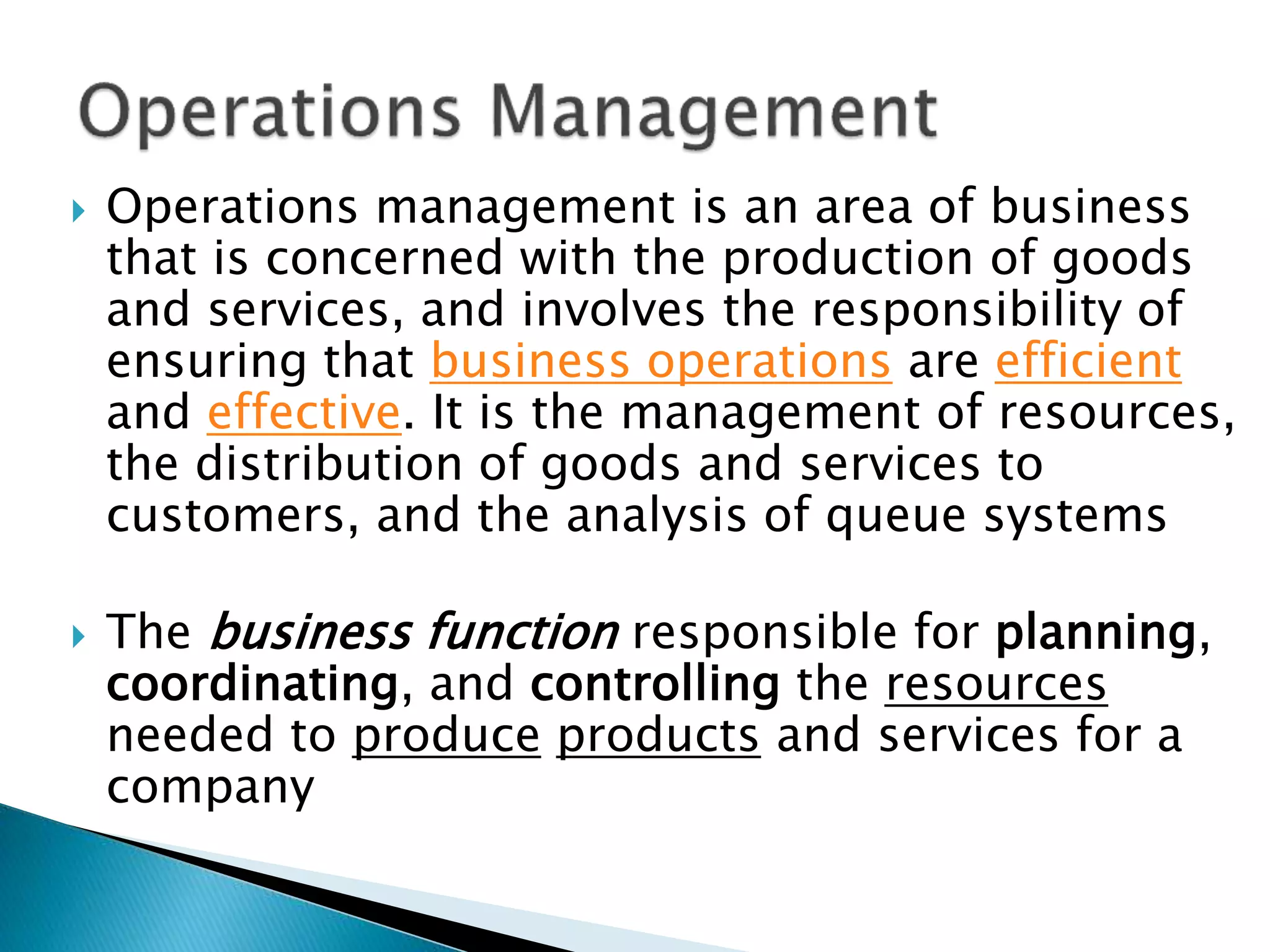  Operations management is an area of business
that is concerned with the production of goods
and services, and involves the responsibility of
ensuring that business operations are efficient
and effective. It is the management of resources,
the distribution of goods and services to
customers, and the analysis of queue systems
 The business function responsible for planning,
coordinating, and controlling the resources
needed to produce products and services for a
company
 