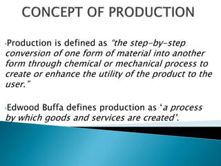 •Production is defined as “the step-by-step
conversion of one form of material into another
form through chemical or mechanical process to
create or enhance the utility of the product to the
user.”
•Edwood Buffa defines production as ‘a process
by which goods and services are created’.
 