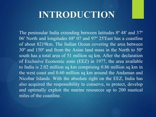 INTRODUCTION
The peninsular India extending between latitudes 8º 48' and 37º
06' North and longitudes 68º 07 and 97º 25'East has a coastline
of about 8219km. The Indian Ocean covering the area between
30º and 150º and from the Asian land mass in the North to 50º
south has a total area of 51 million sq km. After the declaration
of Exclusive Economic zone (EEZ) in 1977, the area available
to India is 2.02 million sq km comprising 0.86 million sq km in
the west coast and 0.60 million sq km around the Andaman and
Nicobar Islands. With the absolute right on the EEZ, India has
also acquired the responsibility to conserve, to protect, develop
and optimally exploit the marine resources up to 200 nautical
miles of the coastline.

 