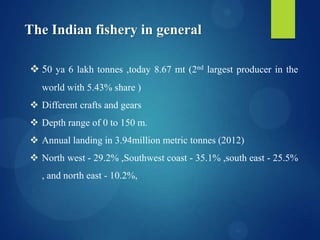 The Indian fishery in general
 50 ya 6 lakh tonnes ,today 8.67 mt (2nd largest producer in the
world with 5.43% share )

 Different crafts and gears
 Depth range of 0 to 150 m.
 Annual landing in 3.94million metric tonnes (2012)
 North west - 29.2% ,Southwest coast - 35.1% ,south east - 25.5%
, and north east - 10.2%,

 