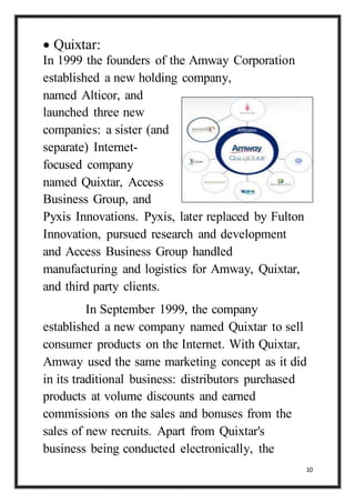 10
 Quixtar:
In 1999 the founders of the Amway Corporation
established a new holding company,
named Alticor, and
launched three new
companies: a sister (and
separate) Internet-
focused company
named Quixtar, Access
Business Group, and
Pyxis Innovations. Pyxis, later replaced by Fulton
Innovation, pursued research and development
and Access Business Group handled
manufacturing and logistics for Amway, Quixtar,
and third party clients.
In September 1999, the company
established a new company named Quixtar to sell
consumer products on the Internet. With Quixtar,
Amway used the same marketing concept as it did
in its traditional business: distributors purchased
products at volume discounts and earned
commissions on the sales and bonuses from the
sales of new recruits. Apart from Quixtar's
business being conducted electronically, the
 
