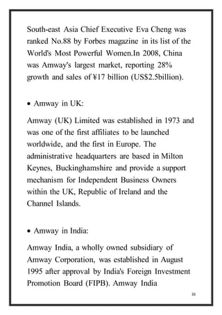 16
South-east Asia Chief Executive Eva Cheng was
ranked No.88 by Forbes magazine in its list of the
World's Most Powerful Women.In 2008, China
was Amway's largest market, reporting 28%
growth and sales of ¥17 billion (US$2.5billion).
 Amway in UK:
Amway (UK) Limited was established in 1973 and
was one of the first affiliates to be launched
worldwide, and the first in Europe. The
administrative headquarters are based in Milton
Keynes, Buckinghamshire and provide a support
mechanism for Independent Business Owners
within the UK, Republic of Ireland and the
Channel Islands.
 Amway in India:
Amway India, a wholly owned subsidiary of
Amway Corporation, was established in August
1995 after approval by India's Foreign Investment
Promotion Board (FIPB). Amway India
 