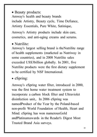 19
 Beauty products:
Amway's health and beauty brands
include Artistry, Beauty cycle, Time Defiance,
Artistry Essentials, Pure White, Satinique,
Amway's Artistry products include skin care,
cosmetics, and anti-aging creams and serums.
 Nutrilite:
Amway's largest selling brand is theNutrilite range
of health supplements (marketed as Nutriway in
some countries), and in 2008 Nutrilite sales
exceeded US$3billion globally. In 2001, five
Nutrilite products were the first dietary supplement
to be certified by NSF International.
 eSpring:
Amway's eSpring water filter, introduced in 2000,
was the first home water treatment system to
incorporate a carbon block filter and Ultraviolet
disinfection unit,. In 2006 eSpring was
namedProduct of the Year by the Poland-based
non-profit World Foundation of Health, Heart and
Mind. eSpring has won numerousGold
andPlatinumawards in the Reader's Digest Most
Trusted Brand Asia surveys.
 