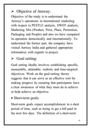 23
 Objective of Amway:
Objective of the study is to understand the
Amway’s operations in international marketing
with respect to PESTLE analysis, SWOT analysis,
Marketing Mix (Product, Price, Place, Promotion,
Packaging and People) and also we have compared
its operation domestically and internationally. To
understand the former part, the company have
visited Amway India and gathered appropriate
information with regards to project.
 Goal setting:
Goal setting ideally involves establishing specific,
measurable, attainable, realistic and time-targeted
objectives. Work on the goal-setting theory
suggests that it can serve as an effective tool for
making progress by ensuring that participants have
a clear awareness of what they must do to achieve
or help achieve an objective.
 Short-term goals:
Short-term goals expect accomplishment in a short
period of time, such as trying to get a bill paid in
the next few days. The definition of a short-term
 