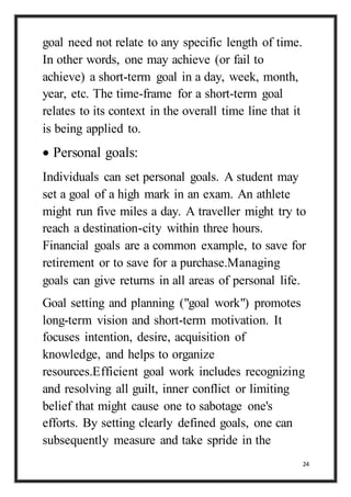 24
goal need not relate to any specific length of time.
In other words, one may achieve (or fail to
achieve) a short-term goal in a day, week, month,
year, etc. The time-frame for a short-term goal
relates to its context in the overall time line that it
is being applied to.
 Personal goals:
Individuals can set personal goals. A student may
set a goal of a high mark in an exam. An athlete
might run five miles a day. A traveller might try to
reach a destination-city within three hours.
Financial goals are a common example, to save for
retirement or to save for a purchase.Managing
goals can give returns in all areas of personal life.
Goal setting and planning ("goal work") promotes
long-term vision and short-term motivation. It
focuses intention, desire, acquisition of
knowledge, and helps to organize
resources.Efficient goal work includes recognizing
and resolving all guilt, inner conflict or limiting
belief that might cause one to sabotage one's
efforts. By setting clearly defined goals, one can
subsequently measure and take spride in the
 
