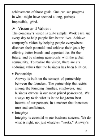 25
achievement of those goals. One can see progress
in what might have seemed a long, perhaps
impossible, grind.
 Vision and Values :
The company’s vision is quite simple. Work each and
every day to help people live better lives. Achieve
company’s vision by helping people everywhere
discover their potential and achieve their goals by
offering better brands and opportunities for the
future, and by sharing generously with the global
community. To realize the vision, there are six
enduring values that the business has been built on.
 Partnership:
Amway is built on the concept of partnership
between the founders. The partnership that exists
among the founding families, employees, and
business owners is our most prized possession. We
always try to do what is in the long-term best
interest of our partners, in a manner that increases
trust and confidence.
 Integrity:
Integrity is essential to our business success. We do
what is right, not just whatever "works." Amway’s
 