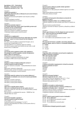 Specialitatea 615.1 – Horticultură                                        ¤Tema01¤
Disciplina – Pomicultura generală                                         ¤Sectorul pentru obţinerea pomilor altoiţi cuprinde:¤
Numărul de întrebări în teste - 539                                       ¤Două sau trei câmpuri¤
                                                                          ¤Solarii în care se obţin puieţi prin semănat în ghivece sau cuburi
¤Tema01¤                                                                  nutritive¤
¤Pepinierele pomicole: ¤                                                  ¤Spaţii pentru păstrarea pomilor altoiţi¤
¤Determină viitorul livezilor şi eficienţa în acest sector de bază a      ¤Hale pentru altoirea la masă¤
Republicii Moldova¤
¤Promovează descrierea principalelor soiuri de pomi şi arbuşti            ¤Tema01¤
fructiferi¤                                                               ¤Ca unitate de bază pentru determinarea sectoarelor în
¤Asigură omologarea soiurilor¤                                            pepinieră serveşte:¤
¤Asigură studiul primar al soiurilor¤                                     ¤Mărimea câmpului ordinar care se înfiinţează anual¤
                                                                          ¤Mărimea câmpului doi unde se produc pomi altoiţi în vârstă de un
¤Tema01¤                                                                  an¤
¤Pepinierele pomicole asigură: ¤                                          ¤Şcoala de puieţi şi şcoala de butaşi¤
¤Un anumit raport între specii, soiuri şi portaltoi, promovează           ¤Mărimea sectorului de obţinere a pomilor şi arbuştilor pe rădăcini
sortimente de mar productivitate¤                                         proprii¤
¤Experimentarea de stat a soiurilor¤
¤Încercarea soiurilor în condiţiile de producţie¤                         ¤Tema01¤
¤Tehnologii moderne pentru soiurile de pomi¤                              ¤Pentru aprovizionarea 1 ha din câmpul unu sunt necesare:¤
                                                                          ¤0,5 – 1,0 ha marcotieră de portaltoiuri clonali¤
¤Tema01¤                                                                  ¤0,5 – 1,0 ha şcoală de puieţi¤
¤Pepinierele se amplasează:¤                                              ¤4 – 5 ha livadă de seminceri¤
¤In centrul zonei pomicole deservite pe soluri plan sau cu pante          ¤4 – 5 ha livadă de soiuri producătoare de ramuri – altoi¤
până la 5o , uşoare cu textura lutoasă sau luto-nisipoasă,
profunde¤                                                                  ¤Tema01¤
¤Pe soluri cenuşii de pădure şi cernoziomuri levigate, care se            ¤În sectoarele de formare a pomilor, marcotieră, plantaţii –
lucrează uşor cu pante până la 10 %¤                                      mamă de căpşun, zmeur şi coacăz se recomandă asolament din:¤
¤Pe pante până la 5 % cu expoziţie sudică sau nordică¤                    ¤7 – 8 sole¤
¤Pe soluri cu reacţie neutră, uşor alcalină sau uşor acidă, cu apă        ¤3 – 4 sole¤
freatică sub 0,5 m adâncime¤                                              ¤5 – 6 sole¤
                                                                          ¤9 – 10 sole¤
¤Tema01¤
¤Terenurile pentru pepinieră trebuie să fie amplasate:¤                   ¤Tema01¤
¤În apropierea centrelor populate, surselor de apă pentru                 ¤Suprafaţa utilă a teritoriului, necesară pentru amplasarea
irigare, căilor de comunicare¤                                            pepinierei pomicole constituie:¤
¤În apropierea livezilor industriale¤                                     ¤90 % din suprafaţa totală¤
¤Compact în componenţa asolamentelor de câmp¤                             ¤60 % din suprafaţa totală¤
¤Cel puţin la 1000 m de la livezile industriale¤                          ¤70 % din suprafaţa totală¤
                                                                          ¤0 % din suprafaţa totală¤
¤Tema01¤
¤Pepiniera trebuie să deţină următoarele sectoare:¤                       ¤Tema01¤
¤Şcoala de puieţi şi şcoala de butaşi¤                                    ¤Unitatea teritorială şi organizatorică de bază în sectoarele
¤Livezi de seminceri şi de plante – mamă producătoare de ramuri           pepinierei pomicole serveşte:¤
altoi¤                                                                    ¤Tarlaua¤
¤Marcotieră, stolonieră şi drajonieră¤                                    ¤Parcela¤
¤Plantaţii mamă, sectoare de înmulţire, şcoala de pomi, sectorul          ¤Trupul¤
construcţiilor tehnologice, sectorul mecanic¤                             ¤Sola¤

¤Tema01¤                                                                  ¤Tema01¤
¤Plantaţiile mamă de seminceri servesc pentru obţinerea:¤                 ¤Reţeaua de drumuri include:¤
¤Sâmburilor şi seminţelor care servesc la creşterea portaltoilor          ¤Drumuri magistrale late de 6 – 8 m¤
generativi¤                                                               ¤Zone pentru întoarcerea agregatelor late de 10 – 12 m¤
¤Lăstarilor şi clonilor valoroase¤                                        ¤Drumuri dintre tarlale cu lăţimea de 9 – 10 m¤
¤De lăstari şi ramuri pentru altoire¤                                     ¤Drumuri dintre parcele late de 5 – 6 m¤
¤De lăstari şi ramuri pentru butăşire¤
                                                                          ¤Tema01¤
¤Tema01¤                                                                  ¤Pregătirea terenului se realizează prin:¤
¤Marcotiera cuprinde plante mamă:¤                                        ¤Defrişarea vegetaţiei lemnoase, nivelarea, fertilizarea şi
¤Din care se recoltează marcote de măr, gutui, cireş etc.¤                desfundarea terenului, micro – nivelarea¤
¤Autentice şi libere de viroze din care se recoltează lăstari şi ramuri   ¤Stabilirea reţelei de drumuri şi amplasării perdelelor de protecţie¤
pentru altoire¤                                                           ¤Parcelarea terenului în funcţie de relief ¤
¤De tip intensiv cu randamentul de marcote – 500000 buc /ha¤              ¤Amplasarea raţională a sectoarelor pepinierei¤
¤Bienale libere de viroze¤
                                                                          ¤Tema01¤
¤Tema01¤                                                                  ¤Pentru şcolile de pomi şi puieţi terenul se desfundă:¤
¤Sectorul de înmulţire cuprinde:¤                                         ¤La 35 – 40 cm adâncime¤
¤Şcoala de puieţi şi şcoala de butaşi¤                                    ¤La 18 – 22 cm adâncime pe terenurile în pantă¤
¤Trei câmpuri – 1, 2, 3¤                                                  ¤La 50 – 60 cm adâncime¤
¤Laboratorul pentru micropropagare “in vitro”¤                            ¤La 60 – 70 cm adâncime pe terenurile plan¤
¤Plantaţii elită producătoare de lăstari şi ramuri pentru altoire şi
pentru butăşire¤                                                          ¤Tema01¤
                                                                          ¤În pomicultura biologică gunoiul de grajd:¤
                                                                                                                                                  1
 