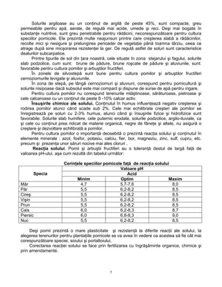 5
Solurile argiloase au un conţinut de argilă de peste 45%, sunt compacte, greu
permeabile pentru apă, aerate, de regulă mai acide, umede şi reci. Deşi mai bogate în
substanţe nutritive, sunt greu penetrabile pentru rădăcini, necorespunzătoare pentru cultura
speciilor pomicole. Ele prezintă multe neajunsuri printre care creşterea slabă a rădăcinilor,
recolte mici şi nesigure şi prelungirea perioadei de vegetaţie până toamna târziu, ceea ce
atrage după sine micşorarea rezistenţei la ger. De regulă astfel de soluri sunt caracteristice
dealurilor subcarpatice.
Printre tipurile de sol din ţara noastră, cele situate în zona stejarului şi fagului, solurile
slab podzolice, cum sunt: brune de pădure, brune roşcate de pădure şi aluviunile, sunt:
favorabile pentru cultura pomilor şi arbuştilor fructiferi.
În zonele de silvostepă sunt bune pentru cultura pomilor şi arbuştilor fructiferi
cernoziomurile levigate şi aluviunile.
În zona de stepă, pe lângă cernoziomuri şi aluviuni, corespund pentru pomicultură şi
solurile nisipoase dacă subsolul este mai compact şi dispune de surse de apă pentru irigare.
Pentru cultura pomilor nu corespund terenurile mlăştinoase, sărăturoase, pietroase şi
cele calcaroase cu un conţinut de peste 8 -10% calcar activ.
Însuşirile chimice ale solului. Conţinutul în humus influenţează negativ creşterea şi
rodirea pomilor atunci când scade sub 2%. Cele mai echilibrate creşteri ale pomilor se
înregistrează pe soluri cu 2-3% humus, atunci când şi însuşirile fizice şi hidrofizice sunt
favorabile. Solurile slab humifere, cele puternic erodate, solurile podzolice, argilo-iluviale, ca
şi cele cu conţinut prea ridicat de materie organică, negre de fâneţe şi altele, nu asigură o
creştere şi dezvoltare echilibrată a pomilor.
Pentru cultura pomilor o importanţă deosebită o prezintă reacţia solului şi conţinutul în
elemente minerale : azot, fosfor, potasiu, calciu, fier, bor, magneziu, zinc, sulf, cupru, etc.
precum şi prezenţa unor săruri nocive mai ales cloruri .
Reacţia solului. Pomii şi arbuştii fructiferi au o toleranţă destul de largă faţă de
valoarea pH-ului, aşa cum rezultă din tabelul următor:
Cerinţele speciilor pomicole faţă de reacţia solului
Valoare pH
AcidSpecia
Minim Optim Maxim
Măr 4,7 5,7-7,6 8,0
Păr 5,5 6,2-8,2 8,5
Cireş 5,5 6,2-8,2 8,5
Vişin 5,5 6,2-8,2 8,5
Prun 5,5 6,2-8,2 8,5
Cais 6,0 6,2-8,3 8,7
Piersic 6,0 6,8-8,3 9,0
Nuc 5,5 6,2-8,2 8,5
Deşi pomii prezintă o mare plasticitate şi rezistenţă la diferite reacţii ale solului, la
alegerea terenurilor pentru plantaţiile pomicole se va avea în vedere ca acestea să fie cât mai
corespunzătoare speciei, soiului şi portaltoiului.
Corectarea reacţiei solului se face prin fertilizarea cu îngrăşăminte organice, chimice şi
prin amendamente.
 