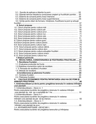 5.1. Epocile de aplicare a tăierilor la pomi………………………………………52
5.2. Operaţii tehnice folosite la conducerea creşterii şi fructificării pomilor… 52
5.3. Sisteme de coroană pentru livezi intensive…………………………………54
5.4. Sisteme de coroană pentru livezi superintensive…………………………..55
5.5 Schiţe pentru tăieri de formare, întreţinere, fructificare la pomi şi arbuşti
fructiferi............................................................................................................... 57
6. Soiuri propuse ………………………………………………………………...70
6.1. Soiuri propuse pentru cultura măr……………………………………….…… 70
6.2. Soiuri propuse pentru cultura păr……………………...…………………… 70
6.3. Soiuri propuse pentru cultura prun………………………………..………… 70
6.4. Soiuri propuse pentru cultura nuc……………………………………..……. 71
6.5. Soiuri propuse pentru cultura cais……………………………………..……. 71
6.6. Soiuri propuse pentru cultura cireş……………………………………….…. 71
6.7.Soiuri propuse pentru cultura gutui……………………………………….… ….72
6.8.Soiuri propuse pentru cultura piersic…………………………………… ……...73
6.9. Soiuri propuse pentru cultura vişin………………………………………….. . .74
6.10. Soiuri propuse pentru cultura cătină…………………………………….……75
6.11. Soiuri propuse pentru cultura alun…………………………………….…… 76
6.11 Soiuri propuse pentru cultura arbuştilor fructiferi……………………..…… 76
6.12. Soiuri propuse pentru cultura zmeur……………………………………...… 77
6.13. Soiuri propuse pentru cultura mur……………………………………….…. 78
7.Staţiuni pomicole........................................................................................79
IV. RECOLTAREA, CONDIŢIONAREA ŞI PĂSTRAREA FRUCTELOR ......81
1. Recoltarea fructelor………………………………………………………… 81
1.1. Evaluarea producţiei de fructe………………………………………………..81
1.2.Stabilirea momentului optim de recoltare…………………………………….81
1. 3. Perioada de recoltare a fructelor…………………………………………….82
1.4. Metode de recoltare...................................................................................83
2.Condiţionarea şi păstrarea fructelor……………………………………….84
2.1. Sortarea fructelor……………………………………………………………....84
2.2. Păstrarea fructelor……………………………………………………………..85
V. CALCULE ECONOMICE PENTRU ÎNFIINTAREA UNUI HA DE POMI ŞI
ARBUŞTI FRUCTIFERI…………………………………………………………...….90
1. Antemăsurătoare şi deviz pentru pregătirea terenului în vederea înfiinţării
unei plantatii…………………………………………………………………............91
1.1.Antemăsurătoare – Deviz nr. 1
Pentru executarea lucrărilor de pregătire a terenului în vederea înfiinţării
unei plantaţii de măr pe o suprafaţă de 1 ha…………………………………… 91
1.2.Antemăsurătoare – Deviz nr.1
Pentru executarea lucrărilor de pregătire a terenului în vederea
înfiinţării unei plantaţii de păr de tip intensiv…………………………………….. 93
1.3. Antemăsurătoare – Deviz nr. 1
Pentru executarea lucrărilor de pregătire a terenului în vederea
înfiinţării unei plantaţii de prun………………………………………………………95
1.4. ANTEMĂSURĂTOARE –DEVIZ NR.1.
Pentru executarea lucrărilor de pregătirea terenurilor şi înfiinţarea
 
