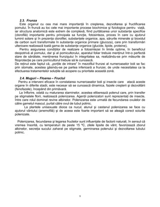 9
2.3. Frunza
Este organul cu cea mai mare importanţă în creşterea, dezvoltarea şi fructificarea
pomului. În frunză au loc cele mai importante procese biochimice şi fiziologice pentru viaţă,
iar structura anatomică este extrem de complexă, fiind purtătoarea unor substanţe specifice
(clorofilă) importante pentru principala sa funcţie, fotosinteza, proces în care cu ajutorul
luminii solare şi în prezenţa clorofilei, substanţele organice, apa, sărurile minerale şi bioxidul
de carbon sunt transformate în substanţe organice primare (glucoza), care prin transformări
ulterioare realizează toată gama de substanţe organice (glucide, lipide, proteine).
Pentru asigurarea condiţiilor de realizare a fotosintezei în limite optime, în beneficiul
deopotrivă al pomului, dar şi al pomicultorului, aparatul foliar trebuie menţinut într-o perfectă
stare de sănătate, menţinerea frunzişului în integritatea sa, realizându-se prin măsurile de
fitoprotecţie pe care pomicultorul trebuie să le cunoască.
De reţinut este faptul că, „porţile de intrare” în mezofilul frunzei al numeroaselor boli se fac
prin stomate, acestea găsindu-se pe partea inferioară a frunzei, de unde necesitatea ca la
efectuarea tratamentelor soluţiile să acopere cu prioritate această zonă.
2.4. Muguri – Floarea – Fructul
Pentru a interveni eficace în constatarea numeroaselor boli şi insecte care atacă aceste
organe în diferite stadii, este necesar să se cunoască dinamica, fazele creşterii şi dezvoltării
(fenofazele), începând din primăvară.
La înflorire, odată cu maturarea staminelor, acestea eliberează polenul care, prin transfer
pe stigmatele florii, realizează polenizarea. Agenţii polenizatori sunt reprezentaţi de insecte,
între care rolul dominat revine albinelor. Polenizarea este urmată de fecundarea ovulelor de
către gametul mascul, purtat către ovul de tubul polinic.
La plantele unisexuate dioice ca nucul, alunul şi castanul polenizarea se face cu
ajutorul vântului (anemofilă) şi de aceea este foarte important să se aleagă corect soiurile
polenizate.
Polenizarea, fecundarea şi legarea fructelor sunt influenţate de factorii naturali, în sensul că
vremea însorită, cu temperaturi de peste 15 ºC, zilele lipsite de vânt, favorizează zborul
albinelor, secreţia sucului zaharat pe stigmate, germinarea polenului şi dezvoltarea tubului
polinic.
 