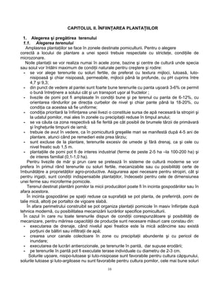 10
CAPITOLUL II. ÎNFIINŢAREA PLANTAŢIILOR
1. Alegerea şi pregătirea terenului
1.1. Alegerea terenului
Amplasrea plantaţiilor se face în zonele destinate pomiculturii. Pentru o alegere
corectă a locului de plantare a unei specii trebuie respectate cu stricteţe, condiţiile de
microzonare.
Noile plantaţii se vor realiza numai în acele zone, bazine şi centre de cultură unde specia
sau soiul vor întâlni maximum de condiţii naturale pentru creştere şi rodire:
- se vor alege terenurile cu soluri fertile, de preferat cu textura mijloci, lutoasă, luto-
nisipoasă şi chiar nisipoasă, permeabile, mijlocii până la profunde, cu pH cuprins între
4,7 şi 9,3;
- din punct de vedere al pantei sunt foarte bune terenurile cu panta uşoară 3-6% ce permit
o bună întreţinere a solului cât şi un transport uşor al fructelor ;
- livezile de pomi pot fi amplasate în condiţii bune şi pe terenul cu panta de 6-12%, cu
orientarea rândurilor pe direcţia curbelor de nivel şi chiar pante până la 18-20%, cu
condiţia ca acestea să fie uniforme;
- condiţia prioritară la înfiinţarea unei livezi o constituie sursa de apă necesară la stropiri şi
la udatul pomilor, mai ales în zonele cu precipitaţii reduse în timpul anului;
- se va căuta ca zona respectivă să fie ferită pe cât posibil de brumele târzii de primăvară
şi îngheţurile timpurii de iarnă;
- trebuie de avut în vedere, ca în pomicultură greşelile mari se manifestă după 4-5 ani de
plantare, atunci când pe remedieri este prea târziu;
- sunt excluse de la plantare, terenurile excesiv de umede şi fără drenaj, ca şi cele cu
nivel freatic sub 1,5 m.
- plantaţiile de pomi pot fi de interes industrial (ferme de peste 2-5 ha –la 100-200 ha) şi
de interes familial (0,1-1,0 ha).
Pentru livezile de măr şi prun care se pretează în sisteme de cultură moderne se vor
prefera în primul rând terenurile cu soluri fertile, mecanizabile sau cu posibilităţi certe de
îmbunătăţire a proprietăţilor agro-productive. Asigurarea apei necesare pentru stropiri, cât şi
pentru irigaţii, sunt condiţii indispensabile plantaţiilor, îndeosebi pentru cele de dimensiunea
unei ferme sau microferme pomicole.
Terenul destinat plantării pomilor la micii producători poate fi în incinta gospodăriilor sau în
afara acestora.
În incinta gospodăriei pe spaţii reduse ca suprafaţă se pot planta, de preferinţă, pomi de
talie mică, altoiţi pe portaltoi de vigoare slabă.
În afara perimetrului construibil se pot organiza plantaţii pomicole în masiv înfiinţate după
tehnica modernă, cu posibilitatea mecanizării lucrărilor specifice pomiculturii.
În cazul în care nu toate terenurile dispun de condiţii corespunzătoare şi posibilităţi de
mecanizare, pentru mărirea capacităţii de producţie sunt necesare măsuri care constau din:
- executarea de drenaje, când nivelul apei freatice este la mică adâncime sau există
porţiuni de băltiri sau infiltraţii de apă;
- crearea unor canale colectoare în zone cu precipitaţii abundente şi cu pericol de
inundare;
- executarea de lucrări antierozionale, pe terenurile în pantă, dar supuse erodării;
- pe terenurile în pantă pot fi executate terase individuale cu diametru de 2-3 cm.
Solurile uşoare, nisipo-lutoase şi luto-nisipoase sunt favorabile pentru cultura căpşunului,
solurile lutoase şi luto-argiloase nu sunt favorabile pentru cultura pomilor, cele mai bune soluri
 