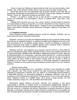 12
- Cireşul si vişinul se întâlnesc pe toate formele de relief, cea mai mare pondere o deţin
judeţele : Iaşi, Vaslui, Botoşani, Bacău, Neamţ, Vrancea, precum şi Argeş, Giurgiu şi Dolj.
- Caisul este specia cea mai pretenţioasă faţă de factorii climatici şi mai ales faţă de
temperatură. Zonele cele mai favorabile sunt în sudul ţării ( Dolj, Giurgiu, Călăraşi, Constanţa,
Ialomiţa, Tulcea, Olt, Teleorman) şi partea de vest (Bihor, Arad).
- Piersicul – se cultivă în zonele de sud şi vest ale ţării, în judeţele Dolj, Constanta,
Giurgiu, Olt, Mehedinţi, zona Bucureştiului, precum şi judeţele Bihor, Satu Mare, Arad,
Timişoara.
- Celalalte specii pomicole cum sunt: nucul, alunul, castanul, arbuştii fructiferi şi căpşunul
sunt reprezentate pe întreg cuprinsul ţării, cu anumite concentrări în unele microzone ( exp.
nucul în zona Tg.Jiu şi Geoagiu, Vâlcea, Bacău, castanul în zona Gorj şi Baia Mare, Vâlcea,
alunul ( zona Olteniei, Muntenia, Banat, Maramureş, Dobrogea) căpşunul în Satu Mare, Olt,
Vâlcea etc.)
1.3. Pregătirea terenului
Pentru plantarea pomilor, pregătirea terenului constă din defrişare, modelare, timp de
pauză (dacă este cazul), fertilizare şi desfundare.
Defrişarea se face în cazul când se înfiinţează plantaţii pe locul ocupat de vechile plantaţii
pomicole sau de vegetaţie forestieră. La plantarea imediată după defrişarea unei livezi vechi
este recomandat să nu se planteze aceeaşi specie. Lucrarea de defrişare se execută cu
ajutorul tractoarelor grele dotate cu instalaţii speciale pentru extirparea totală a rădăcinilor
groase şi adunatul lor, sau după posibilităţi, cu alte mijloace.
Modelarea terenului este obligatorie şi se execută în aşa fel încât să nu existe băltiri de
apă care influienţează negativ asupra vegetaţiei pomilor.Un teren bine modelat uşurează mult
şi asigură efectuarea celorlalte lucrări tehnologice: deplasarea pompelor de stropit, aşezarea
şi manipularea lăzilor şi a containerelor, cositul sau tocatul ierburilor etc. Lucrarea se execută
imediat după defrişare şi se evită mişcarea unui volum prea mare de sol, care ar ajunge pe
unele porţiuni de teren nivelat la roca-mamă.În situaţia când prin nivelare a rămas la
suprafaţă un sol mai sărac în elemente nutritive, se recomandă cultivarea cu leguminoase
furajere în amestec cu ierburi perene şi apoi fie plantarea pomilor după 2-3 ani, fie o fertilizare
puternică.
Efectele oboselii solului
Efectele cele mai păgubitoare sunt semnalate în special în cazul replantării pe acelaşi
teren a speciilor: măr, cireş, piersic; simptome mai puţin evidente sunt semnalate în cazul
replantării pe acelaşi teren a speciilor: prun, păr, căpşuni. În urma defrişării vechilor plantaţii şi
a desfundării terenului, se recomandă scoaterea şi strângerea rădăcinilor care pot să
constituie sursă de infecţie pentru noile plante. Practicarea timp 2-3 ani a unor culturi agricole,
pentru refacerea structurii şi a fertilităţii solului, cât şi pentru a stinge focarele unor boli
virotice, bacteriene, fungice, etc, este de preferat când este posibil.
Desfundarea asigură afânarea structurilor inferioare mai compacte şi cele gleice
impermeabile şi totodată cu această lucrare se încorporează îngrăşămintele organice în
adâncime. Adâncimea optimă de desfundare este de 60-70 cm. Cu cât solul este mai greu cu
atât este nevoie de o mobilizare mai adâncă. Desfundatul se execută mecanizat cu ajutorul
plugurilor şi tractoarelor speciale pentru livezile intensive şi superintensive, pe suprafeţe mai
mari. Perioada optimă de executare a lucrărilor de desfundare este: în cazul terenurilor libere,
 