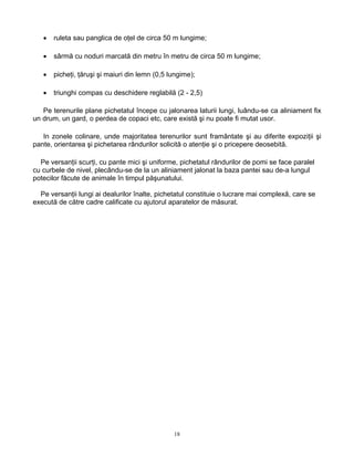 18
• ruleta sau panglica de oţel de circa 50 m lungime;
• sârmă cu noduri marcată din metru în metru de circa 50 m lungime;
• picheţi, ţăruşi şi maiuri din lemn (0,5 lungime);
• triunghi compas cu deschidere reglabilă (2 - 2,5)
Pe terenurile plane pichetatul începe cu jalonarea laturii lungi, luându-se ca aliniament fix
un drum, un gard, o perdea de copaci etc, care există şi nu poate fi mutat usor.
In zonele colinare, unde majoritatea terenurilor sunt framântate şi au diferite expoziţii şi
pante, orientarea şi pichetarea rândurilor solicită o atenţie şi o pricepere deosebită.
Pe versanţii scurţi, cu pante mici şi uniforme, pichetatul rândurilor de pomi se face paralel
cu curbele de nivel, plecându-se de la un aliniament jalonat la baza pantei sau de-a lungul
potecilor făcute de animale în timpul păşunatului.
Pe versanţii lungi ai dealurilor înalte, pichetatul constituie o lucrare mai complexă, care se
execută de către cadre calificate cu ajutorul aparatelor de măsurat.
 