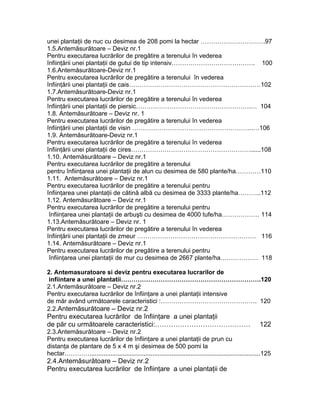 unei plantaţii de nuc cu desimea de 208 pomi la hectar ………………………….97
1.5.Antemăsurătoare – Deviz nr.1
Pentru executarea lucrărilor de pregătire a terenului în vederea
înfiinţării unei plantaţii de gutui de tip intensiv…………………………………. 100
1.6.Antemăsurătoare-Deviz nr.1
Pentru executarea lucrărilor de pregătire a terenului în vederea
înfiinţării unei plantaţii de cais………………………………………………………102
1.7.Antemăsurătoare-Deviz nr.1
Pentru executarea lucrărilor de pregătire a terenului în vederea
înfiinţării unei plantaţii de piersic……………………………………………….… 104
1.8. Antemăsurătoare – Deviz nr. 1
Pentru executarea lucrărilor de pregătire a terenului în vederea
înfiinţării unei plantaţii de visin ………………………………………………….…106
1.9. Antemăsurătoare-Deviz nr.1
Pentru executarea lucrărilor de pregătire a terenului în vederea
înfiinţării unei plantaţii de cires…………………………………………………......108
1.10. Antemăsurătoare – Deviz nr.1
Pentru executarea lucrărilor de pregătire a terenului
pentru înfiinţarea unei plantaţii de alun cu desimea de 580 plante/ha…………110
1.11. Antemăsurătoare – Deviz nr.1
Pentru executarea lucrărilor de pregătire a terenului pentru
înfiinţarea unei plantaţii de cătină albă cu desimea de 3333 plante/ha………..112
1.12. Antemăsurătoare – Deviz nr.1
Pentru executarea lucrărilor de pregătire a terenului pentru
înfiinţarea unei plantaţii de arbuşti cu desimea de 4000 tufe/ha……………… 114
1.13.Antemăsurătoare – Deviz nr. 1
Pentru executarea lucrărilor de pregătire a terenului în vederea
înfiinţării unei plantaţii de zmeur ………………………………………………… 116
1.14. Antemăsurătoare – Deviz nr.1
Pentru executarea lucrărilor de pregătire a terenului pentru
înfiinţarea unei plantaţii de mur cu desimea de 2667 plante/ha……………… 118
2. Antemasuratoare si deviz pentru executarea lucrarilor de
infiintare a unei plantatii………………………………………………………….120
2.1.Antemăsurătoare – Deviz nr.2
Pentru executarea lucrărilor de înfiinţare a unei plantaţii intensive
de măr având următoarele caracteristici :………………………………………. 120
2.2.Antemăsurătoare – Deviz nr.2
Pentru executarea lucrărilor de înfiinţare a unei plantaţii
de păr cu următoarele caracteristici:…………………………………… 122
2.3.Antemăsurătoare – Deviz nr.2
Pentru executarea lucrărilor de înfiinţare a unei plantaţii de prun cu
distanţa de plantare de 5 x 4 m şi desimea de 500 pomi la
hectar…………..................................................................................................125
2.4.Antemăsurătoare – Deviz nr.2
Pentru executarea lucrărilor de înfiinţare a unei plantaţii de
 