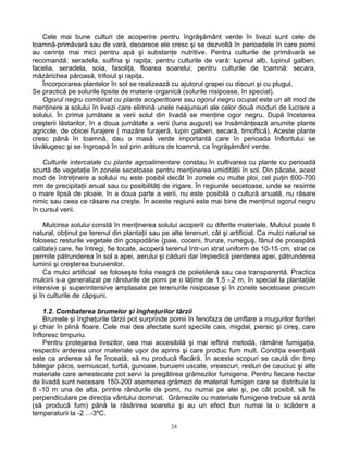 24
Cele mai bune culturi de acoperire pentru îngrăşământ verde în livezi sunt cele de
toamnă-primăvară sau de vară, deoarece ele cresc şi se dezvoltă în perioadele în care pomii
au cerinţe mai mici pentru apă şi substanţe nutritive. Pentru culturile de primăvară se
recomandă: seradela, sulfina şi rapiţa; pentru culturile de vară: lupinul alb, lupinul galben,
facelia, seradela, soia, fasoliţa, floarea soarelui; pentru culturile de toamnă: secara,
măzărichea păroasă, trifoiul şi rapiţa.
Încorporarea plantelor în sol se realizează cu ajutorul grapei cu discuri şi cu plugul.
Se practică pe solurile lipsite de materie organică (solurile nisipoase, în special).
Ogorul negru combinat cu plante acoperitoare sau ogorul negru ocupat este un alt mod de
menţinere a solului în livezi care elimină unele neajunsuri ale celor două moduri de lucrare a
solului. În prima jumătate a verii solul din livadă se menţine ogor negru. După încetarea
creşterii lăstarilor, în a doua jumătate a verii (luna august) se însămânţează anumite plante
agricole, de obicei furajere ( mazăre furajeră, lupin galben, secară, timoftică). Aceste plante
cresc până în toamnă, dau o masă verde importantă care în perioada înfloritului se
tăvălugesc şi se îngroapă în sol prin arătura de toamnă, ca îngrăşământ verde.
Culturile intercalate cu plante agroalimentare constau în cultivarea cu plante cu perioadă
scurtă de vegetaţie în zonele secetoase pentru menţinerea umidităţii în sol. Din păcate, acest
mod de întreţinere a solului nu este posibil decât în zonele cu multe ploi, cel puţin 600-700
mm de precipitaţii anual sau cu posibilităţi de irigare. În regiunile secetoase, unde se resimte
o mare lipsă de ploaie, în a doua parte a verii, nu este posibilă o cultură anuală, nu răsare
nimic sau ceea ce răsare nu creşte. În aceste regiuni este mai bine de menţinut ogorul negru
în cursul verii.
Mulcirea solului constă în menţinerea solului acoperit cu diferite materiale. Mulciul poate fi
natural, obţinut pe terenul din plantaţii sau pe alte terenuri, cât şi artificial. Ca mulci natural se
folosesc resturile vegetale din gospodărie (paie, coceni, frunze, rumeguş, fânul de proaspătă
calitate) care, fie întregi, fie tocate, acoperă terenul într-un strat uniform de 10-15 cm, strat ce
permite pătrunderea în sol a apei, aerului şi cădurii dar împiedică pierderea apei, pătrunderea
luminii şi creşterea buruienilor.
Ca mulci artificial se foloseşte folia neagră de polietilenă sau cea transparentă. Practica
mulcirii s-a generalizat pe rândurile de pomi pe o lăţime de 1,5 -.2 m, în special la plantaţiile
intensive şi superintensive amplasate pe terenurile nisipoase şi în zonele secetoase precum
şi în culturile de căpşuni.
1.2. Combaterea brumelor şi îngheţurilor târzii
Brumele şi îngheţurile târzii pot surprinde pomii în fenofaza de umflare a mugurilor floriferi
şi chiar în plină floare. Cele mai des afectate sunt speciile cais, migdal, piersic şi cireş, care
înfloresc timpuriu.
Pentru protejarea livezilor, cea mai accesibilă şi mai ieftină metodă, rămâne fumigaţia,
respectiv arderea unor materiale uşor de aprins şi care produc fum mult. Condiţia esenţială
este ca arderea să fie înceată, să nu producă flacără. În aceste scopuri se caută din timp
bălegar păios, semiuscat, turbă, gunoaie, buruieni uscate, vreascuri, resturi de cauciuc şi alte
materiale care amestecate pot servi la pregătirea grămezilor fumigene. Pentru fiecare hectar
de livadă sunt necesare 150-200 asemenea grămezi de material fumigen care se distribuie la
8 -10 m una de alta, printre rândurile de pomi, nu numai pe alei şi, pe cât posibil, să fie
perpendiculare pe direcţia vântului dominat. Grămezile cu materiale fumigene trebuie să ardă
(să producă fum) până la răsărirea soarelui şi au un efect bun numai la o scădere a
temperaturii la -2…-3ºC.
 