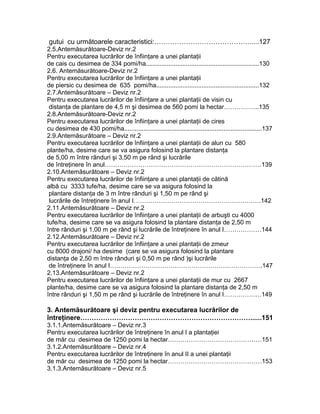 gutui cu următoarele caracteristici:…………………………………….....127
2.5.Antemăsurătoare-Deviz nr.2
Pentru executarea lucrărilor de înfiinţare a unei plantaţii
de cais cu desimea de 334 pomi/ha.................................................................130
2.6. Antemăsurătoare-Deviz nr.2
Pentru executarea lucrărilor de înfiinţare a unei plantaţii
de piersic cu desimea de 635 pomi/ha...........................................................132
2.7.Antemăsurătoare – Deviz nr.2
Pentru executarea lucrărilor de înfiinţare a unei plantaţii de visin cu
distanţa de plantare de 4,5 m şi desimea de 560 pomi la hectar……………..135
2.8.Antemăsurătoare-Deviz nr.2
Pentru executarea lucrărilor de înfiinţare a unei plantaţii de cires
cu desimea de 430 pomi/ha...............................................................................137
2.9.Antemăsurătoare – Deviz nr.2
Pentru executarea lucrărilor de înfiinţare a unei plantaţii de alun cu 580
plante/ha, desime care se va asigura folosind la plantare distanţa
de 5,00 m între rânduri şi 3,50 m pe rând şi lucrările
de întreţinere în anul…………………………………………………………………139
2.10.Antemăsurătoare – Deviz nr.2
Pentru executarea lucrărilor de înfiinţare a unei plantaţii de cătină
albă cu 3333 tufe/ha, desime care se va asigura folosind la
plantare distanţa de 3 m între rânduri şi 1,50 m pe rând şi
lucrările de întreţinere în anul I…………………………………………………….142
2.11.Antemăsurătoare – Deviz nr.2
Pentru executarea lucrărilor de înfiinţare a unei plantaţii de arbuşti cu 4000
tufe/ha, desime care se va asigura folosind la plantare distanţa de 2,50 m
între rânduri şi 1,00 m pe rând şi lucrările de întreţinere în anul I………………144
2.12.Antemăsurătoare – Deviz nr.2
Pentru executarea lucrărilor de înfiinţare a unei plantaţii de zmeur
cu 8000 drajoni/ ha desime (care se va asigura folosind la plantare
distanţa de 2,50 m între rânduri şi 0,50 m pe rând )şi lucrările
de întreţinere în anul I……………………………………………………………….147
2.13.Antemăsurătoare – Deviz nr.2
Pentru executarea lucrărilor de înfiinţare a unei plantaţii de mur cu 2667
plante/ha, desime care se va asigura folosind la plantare distanţa de 2,50 m
între rânduri şi 1,50 m pe rând şi lucrările de întreţinere în anul I………………149
3. Antemăsurătoare şi deviz pentru executarea lucrărilor de
întreţinere…………………………………………………………………......151
3.1.1.Antemăsurătoare – Deviz nr.3
Pentru executarea lucrărilor de întreţinere în anul I a plantaţiei
de măr cu desimea de 1250 pomi la hectar………………………………………151
3.1.2.Antemăsurătoare – Deviz nr.4
Pentru executarea lucrărilor de întreţinere în anul II a unei plantaţii
de măr cu desimea de 1250 pomi la hectar………………………………………153
3.1.3.Antemăsurătoare – Deviz nr.5
 