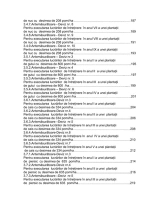 de nuc cu desimea de 208 pomi/ha ………………………………………………187
3.4.7.Antemăsurătoare - Deviz nr. 8
Pentru executarea lucrărilor de întreţinere în anul VII a unei plantaţii
de nuc cu desimea de 208 pomi/ha ………………………………………………189
3.4.8.Antemăsurătoare - Deviz nr. 9
Pentru executarea lucrărilor de întreţinere în anul VIII a unei plantaţii
de nuc cu desimea de 208 pomi/ha ………………………………………………191
3.4.9.Antemăsurătoare - Deviz nr. 10
Pentru executarea lucrărilor de întreţinere în anul IX a unei plantaţii
de nuc cu desimea de 208 pomi/ha ………………………………………………193
3.5.1.Antemăsurătoare – Deviz nr.3
Pentru executarea lucrărilor de întreţinere în anul I a unei plantaţii
de gutui cu desimea de 800 pomi /ha……………………………………………..195
3.5.2.Antemăsurătoare – Deviz nr.4
Pentru executarea lucrărilor de întreţinere în anul II a unei plantaţii
de gutui cu desimea de 800 pomi /ha………………………………………..……197
3.5.3.Antemăsurătoare – Deviz nr. 5
Pentru executarea lucrărilor de întreţinere în anul III a unei plantaţii
de gutui cu desimea de 800 /ha………………………………………………..…199
3.5.4.Antemăsurătoare – Deviz nr. 6
Pentru executarea lucrărilor de întreţinere în anul IV a unei plantaţii
de gutui cu desimea de 800 pomi /ha……………………………………………..201
3.6.1.Antemăsurătoare-Deviz nr.3
Pentru executarea lucrărilor de întreţinere în anul I a unei plantaţii
de cais cu desimea de 334 pomi/ha..................................................................204
3.6.2.Antemăsurătoare-Deviz nr.4
Pentru executarea lucrărilor de întreţinere în anul II a unei plantaţii
de cais cu desimea de 334 pomi/ha..................................................................206
3.6.3.Antemăsurătoare –Deviz nr.5
Pentru executarea lucrărilor de întreţinere în anul III a unei plantaţii
de cais cu desimea de 334 pomi/ha……………………………………………….208
3.6.4.Antemăsurătoare-Deviz nr.6
Pentru executarea lucrărilor de întreţinere în anul IV a unei plantaţii
de cais cu desimea de 334 pomi/ha……………………………………………….210
3.6.5.Antemăsurătoare-Deviz nr.7
Pentru executarea lucrărilor de întreţinere în anul V a unei plantaţii
de cais cu desimea de 334 pomi/ha………………………………………………212
3.7.1.Antemăsurătoare-Deviz nr.3
Pentru executarea lucrărilor de întreţinere în anul I a unei plantaţii
de piersic cu desimea de 635 pomi/ha..........................................................214
3.7.2.Antemăsurătoare-Deviz nr.4
Pentru executarea lucrărilor de întreţinere în anul II a unei plantaţii
de piersic cu desimea de 635 pomi/ha..............................................................216
3.7.3.Antemăsurătoare –Deviz nr.5
Pentru executarea lucrărilor de întreţinere în anul III a unei plantaţii
de piersic cu desimea de 635 pomi/ha…………………………………………..219
 