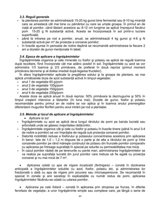 49
3.3. Reguli generale
- la plantarea pomilor se adminstrează 15-20 kg gunoi bine fermentat sau 8-10 kg mraniţă
care se amestecă cât mai bine cu pământul cu care se umple groapa. În primul an de
viaţă al pomilor, când lăstarii acestora au 8-12 cm lungime se aplică împrejurul fiecărui
pom 15-20 g N substanţă activă. Acesta se încorporează în sol printr-o lucrare
superficială;
- până la intrarea pe rod a pomilor, anual, se administrează 4 kg gunoi şi 4-6 g N
substanţă activă per m² de proiecţie a coroanei pomilor;
- în livezile ajunse în perioada de rodire deplină se recomandă administrarea la fiecare 2
ani a dozelor de gunoi menţionate în tabel.
3.4. Epoca de aplicare a îngrăşămintelor
Îngrăşămintele organice şi cele minerale cu fosfor şi potasiu se aplică de regulă toamna
după recoltare, fiind încorporate cât mai adânc posibil în sol. Îngrăşămintele cu azot se vor
administra 1/3 toamna şi 2/3 primăvara, de preferat în două reprize (primul moment
primăvara devreme şi al doilea imediat după legarea fructelor).
În afara îngrăşămintelor aplicate la pregătirea solului şi la groapa de plantare, se mai
aplică următoarele doze de azot substanţă activă în timpul vegetaţiei:
- anul 1 de vegetaţie 60 g/pom
- anul 2 de vegetaţie 100g/pom
- anul 3 de vegetaţie 150g/pom
- anul 4 de vegetaţie 200g/pom
Aceste doze se aplică anual în două reprize: 50% primăvara la dezmugurire şi 50% în
timpul creşterii intensive a lăstarilor (în luna mai). Dozele de gunoi, fosfor şi potasiu
recomandate pentru primul an de rodire se vor aplica şi în toamna anului premergător
diferenţierii mugurilor floriferi pentru anul intrării pe rod a plantaţiei.
3.5. Metode şi locul de aplicare al îngrăşămintelor
• Aplicare la sol
- Îngrăşămintele cu azot se aplică de-a lungul rândului de pomi pe banda lucrată sau
erbicidată unde se găsesc majoritatea rădăcinilor.
- Îngrăşămintele organice cât şi cele cu fosfor şi potasiu în livezile tinere (până în anul 3-4
de rodire a pomilor) se vor împrăştia de regulă sub proiecţia coroanei pomilor.
- Datorită mobilităţii reduse a fosforului şi potasiului concentrarea acestora prin aplicarea
în benzi late de 1,0 – 1,2 m dispuse de o parte şi de alta a rândului de pomi şi între
coroanele pomilor pe rând măreşte conţinutul de potasiu din frunzele pomilor comparativ
cu aplicarea pe întreaga suprafaţă în special pe solurile cu permeabilitatea mai mică.
- În cazul pomilor răzleţi de pe terenurile cu pante mari, administrarea îngrăşămintelor se
va realiza pe suprafaţa lucrată din jurul pomilor care trebuie să fie egală cu proiecţia
coroanei şi nu mai mică de 7 m².
• Aplicarea odată cu apa de irigare localizată (fertirigare) – constă în dizolvarea
anticipată a îngrăşămintelor solubile cu azot, fosfor, potasiu etc. şi administrarea lor
fracţionată o dată cu apa de irigare prin picurare sau microaspersiune. Se recomandă în
special în zonele şi anii secetoşi în exploataţiile cu număr redus de pomi, aplicarea
îngrăşămintelor făcându-se odată cu udarea pomilor.
• Aplicarea pe cale foliară – constă în aplicarea prin stropirea pe frunze, în diferite
fenofaze de vegetaţie, a unor îngrăşăminte simple sau complexe care, pe lângă o serie de
 