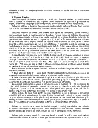 50
elemente nutritive, pot conţine şi unele substanţe organice cu rol de stimulare a proceselor
metabolice.
4. Irigarea livezilor
Pentru a suplini insuficienţa apei din sol, pomicultorii folosesc irigarea, în cazul livezilor
mari şi udarea, în livezile mici sau la pomii izolaţi. Indiferent de tipul livezii şi metoda de
irigare, apa trebuie să ajungă la rădăcina pomului atunci când are cea mai mare nevoie.
Aplicarea udărilor în livezi se face prin mai multe metode, cele mai folosite fiind: udarea
prin brazde, udarea prin aspersiune şi udarea localizată (prin picurare).
Utilizarea metodei de udare prin brazde este legată de microrelief, panta terenului,
permeabilitatea solului şi mărimea normei de udare. Terenul trebuie să fie foarte bine nivelat
pentru a asigura brazde uniforme şi cu panta continuă iar lungimea brazdelor în funcţie de
permeabilitatea terenului să aibă o lungime de la 50 la 300 m. În livezile tinere este suficient
să se efectueze câte o singură brazdă, de fiecare parte a rândului de pomi, la 0,8 – 1,0 m
distanţă de rând. În plantaţiile pe rod, în care rădăcinile. În plantaţiile pe rod, se trasează mai
multe brazde şi anume: pe solurile argiloase grele, la 0,8 – 1,0 m una de alta, pe cele mijlocii
la 0,6 – 0,8, iar pe cele uşoare la 0,4 – 0,6 m şi la 1,5 m distanţă de rândul de pomi. După
infiltrarea apei în sol şi zvântarea terenului, se execută o lucrare cu discul sau cultivatorul
pentru a se astupa brazdele (cu excepţia terenurilor înţelenite).
În cazul livezilor mici cele mai bune metode de irigare sunt: prin brazde trasate de-a lungul
rândului de pomi la 0,5 – 1 m de trunchi şi copcă, făcută în jurul trunchiului, la aceeaşi
distanţă. Cantitatea de apă care trebuie dată variază după vârsta pomului şi încărcătura cu
rod. La un pom în plină rodire se dau 100 – 150 l apă la o udare, în timp ce la unul tânăr
numai 60 – 70 l. După ce apa a intrat în pământ, de regulă în ziua următoare udării, brazda
se nivelează, pentru a împiedica evaporarea apei.
Prima udare se va da la ieşirea din iarnă, înainte de umflarea mugurilor, chiar dacă solul
are ceva umezeală.
A doua udare se dă la 10 – 15 zile după înflorit (niciodată în timpul înfloritului, deoarece se
provoacă scuturarea florilor) pentru a ajuta la creşterea fructelor legate.
A treia udare se aplică la căderea fiziologică a fructelor (cazul mărului, părului) sau la
întărirea sâmburelui (cazul caisului, piersicului, prunului) şi ajută la creşterea intensă a
lăstarilor, la diferenţierea mugurilor de rod, creşterea normală a fructelor.
Dacă există posibilitatea, o udare la intrarea în pârgă a fructelor (10 – 15 zile înainte de
cules) ajută foarte mult piersicului, caisului, prunului (dar nu, cireşului şi vişinului). Este însă
obligatorie o udare după recoltarea fructelor, când pomii sunt epuizaţi de recoltă, dar în
acelaşi timp, trebuie să formeze muguri de rod, pentru recolta anului viitor.
Ultima udare, de mare folos pentru sporirea rezistenţei la ger a pomului şi stimularea
activităţii rădăcinilor, este căderea frunzelor, înainte de venirea îngheţului. În general, speciile
de pomi sâmburoase (prun, cais, piersic etc) au nevoie de mai multă apă primăvara şi în
prima jumătate a verii, iar sămânţoasele (mărul, părul, gutuiul) au nevoie de apă şi în partea a
doua a verii, datorită creşterii prelungite a lăstarilor şi a maturării târzii a fructelor.
Udarea prin aspersiune – constă în distribuirea apei în plantaţii asemănător ploii naturale
cu ajutorul instalaţiilor şi dispozitivelor care funcţionează sub presiune. Această metodă
poate fi aplicată pe orice fel de teren, inclusiv pe cele în pantă şi cu relieful frământat.
Udarea prin picurare constă în umezirea locală a zonei de sol în care sunt extinse
majoritatea rădăcinilor active ale pomilor, prin administrarea lentă a apei în această zonă, în
 