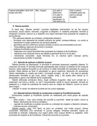 52
Irigarea plantaţiilor când IUA
scade sub 30%
Mai - August 3-6 udâri a
500mc/ha
2-3 udări în
perioadele
secetoase, cu
300-400mc/ha
Cais si piersic
Celelalte specii de
pomi şi arbuşti
fructiferi
5. Tăierea pomilor
În sens larg, “tăierea pomilor” cuprinde totalitatea intervenţiilor ce se fac asupra
trunchiului, axului tulpinii, ramurilor, mugurilor şi lăstarilor, în vederea proiectării, formării şi
întreţinerii coroanei, precum şi a realizării unui raport favorabil între pocesele de creştere şi
de fructificare.
Prin aplicarea tăierilor se urmăresc următoarele obiective :
- formarea unor elemente de schelet suficient de solide, corespunzătoare ca număr şi
repartizare în spaţiu sistemului de coroană adoptat ;
- garnisirea cât mai uniformă a acestui schelet cu ramuri de semischelet şi de rod ;
- îmbunătăţirea regimului de lumină în coroană ;
- grăbirea fructificării pomilor ;
- realizarea unui raport favorabil între procesele de creştere şi de fructificare ;
- obţinerea unor producţii mari şi de calitate superioară de la un an la altul ;
- menţinerea coroanelor, după formarea lor, la volumul optim necesar pentru
mecanizarea lucrărilor în plantaţii
5.1. Epocile de aplicare a tăierilor la pomi
Tăierea pomilor se efectuează, în principal în perioada repausului vegetativ (tăierea ”în
uscat“sau de iarnă). În fermele pomicole specializate este necesar ca tăierea să fie începută
toamna, după căderea frunzelor şi să continue în zilele favorabile din perioada de repaus a
pomilor. Dacă tăierea se face în perioadele cu geruri puternice, ţesuturile din apropierea
rănilor neprotejate cu mastic pot suferi ( formează scurgeri de clei ), mai ales la speciile
sâmburoase sensibile la ger (cais, piesic, migdal, cireş ). De aceea este indicat ca în
perioadele cu geruri mari tăierile să fie suspendate.
Tăierile efectuate primăvara târziu, după umflarea mugurilor, deşi sunt urmate de o
cicatrizare mai bună a rănilor, nu pot fi recomandate, decât în cazuri speciale, întrucât se
soldează cu o risipă de substanţe de rezervă care au migrat din rădăcini, trunchi şi ramuri
spre muguri.
Tăierile” în verde” se referă la lucrările din tot cursul vegetaţiei.
5.2. Operaţii tehnice folosite la conducerea creşterii şi fructificării pomilor
Conducerea creşterii şi fructificării pomilor se realizează prin două grupe de operaţii
tehnice:
- tăieri propriu – zise, care constau din scurtări şi suprimări totale de tulpini, ramuri şi
lăstari, efectuarea de incizii şi crestături;
- operaţii de modificare a poziţiei ramurilor şi a direcţiei de creştere a lăstarilor (dresare,
înclinare arcuire, torsionare).
Tăierile propriu –zise. Prin tăieri, la pomi se urmăresc mai multe scopuri: rărirea
coroanelor, obţinerea unor ramificaţii în puncte obligate, limitarea extinderii tulpinii pe
orizontală şi verticală, realizarea unui raport optim între mugurii floriferi şi vegetativi, între
procesele de creştere şi de fructificare, întinerirea ramurilor şi a pomilor.
 
