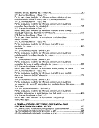 de cătină albă cu desimea de 3333 tufe/ha……………………………................252
3.11.2.Antemăsurătoare – Deviz nr.4.
Pentru executarea lucrărilor de înfiinţare a sistemului de susţinere
cu bulumaci din lemn CR esenţă tare la o plantaţie de cătină………………..…255
3.11.3.Antemăsurătoare – Deviz nr.5
Pentru executarea lucrărilor de înfiinţare a sistemului de susţinere
cu spalieri la o plantaţie de cătină albă……………………………………….…..257
3.12.1.Antemăsurătoare – Deviz nr.3
Pentru executarea lucrărilor de întreţinere în anul II a unei plantaţii
de arbuşti fructiferi cu desimea de 4000 tufe/ha……………………..…………..259
3.12.2.Antemăsurătoare – Deviz nr.4
Pentru executarea lucrărilor de exploatare a unei plantaţii de
arbuşti fructiferi……………………………………………………………….………261
3.13.1.Antemăsurătoare – Deviz nr.3
Pentru executarea lucrărilor de întreţinere în anul II a unei
plantaţiei de zmeur…………………………………………………………...………263
Varianta I
3.13.2/a.Antemăsurătoare – Deviz nr.4/a
Pentru executarea lucrărilor de înfiinţare a sistemului de susţinere
cu bulumaci din lemn la o plantaţie de zmeur…………………………………….265
Varianta II
3.13.2/b.Antemăsurătoare – Deviz nr.2/b
Pentru executarea lucrărilor de înfiinţare a sistemului de susţinere
cu spalieri de beton armat la o plantaţie de zmeur……………………………….267
3.13.3.Antemăsurătoare – Deviz nr.5
Pentru executarea lucrărilor de exploatare a unei plantaţii de zmeur…………269
3.14.1.Antemăsurătoare – Deviz nr.3
Pentru executarea lucrărilor de întreţinere în anul II a unei plantaţii
de mur cu desimea de 2667 plante/ha…………………………………………….271
Varianta I
3.14.2/a Antemăsurătoare – Deviz nr.4.a
Pentru executarea lucrărilor de înfiinţare a sistemului de susţinere
cu bulumaci din lemn CR esenţă tare la o plantaţie de mur fără spini………..273
Varianta II
3.14.2/b. Antemăsurătoare – Deviz nr.4/b
Pentru executarea lucrărilor de înfiinţare a sistemului de susţinere
cu spalieri beton armat la o plantaţie de mur fără spini…………………….........275
3.14.3.Antemăsurătoare – Deviz nr.5
Pentru executarea lucrărilor de exploatare a unei plantaţii
de mur fără spini…………………………………………………………………..….278
4. CENTRALIZATORUL MATERIALELOR PRINCIPALELOR
PENTRU REALIZAREA UNEI PLANTATII………………………………..…..…280
4.1.Centralizatorul materialelor principale şi al costurilor la măr…………........280
4.2. Centralizatorul materialelor principale la păr…………................................281
4.3. Centralizatorul materialelor principale la prun……….................................282
 