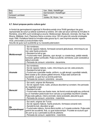 72
Bing Van, Stela, Hedelfinger
Sam Germersdorf, Hedelfinger
Compact Larnbest Sam
Armonia Jubileu 30, Rubin, Van
6.7. Soiuri propuse pentru cultura gutui
In fondul de germoplasmă organizat în România există circa 78-80 genotipuri de gutui,
reprezentate de soiuri şi selecţii autohtone şi străine. Din cele opt soiuri admise la înmulţire în
România, circa 80% sunt româneşti şi anume: Moldoveneşti, Bereczki, Aromate, De Huşi, De
Mosna, Mălăieţe, Aurii. Pepiniera Sarca a produs circa 130 mii gutui din soiurile omologate
după 1990. Portaltoiul folosit la înmulţire este gutuiul tip A, care imprimă soiurilor vigoare
mică, precocitate şi productivitate mare.
Soiurile de gutui sunt autofertile şi nu necesită polenizatori.
Moldoveneşti
- Soi românesc.
- Soi de vigoare mijlocie, formează coroană globuloasă, intră timpuriu pe
rod, este foarte productiv.
- Rezistent la boli şi ger.
- Fructul este mare, globulos, uşor alungit, cu coaste largi, pieliţă netedă,
lucioasă, galben portocalie. Pulpa suculentă, semidulce, puţin acidulată şi
plăcut aromată.
- Perioada de consum: octombrie - decembrie.
Aromate
- Soi românesc.
- Soi de vigoare mijlocie, rustic, intra timpuriu pe rod, este productiv.
- Rezistent la boli şi ger.
- Fructul are o greutate medie, piriform, cu gât alungit, suprafaţă netedă,
fără coaste şi de culoare galben-limonie. Pulpa este suficient de
suculentă, cu gust bun şi aromă puternică.
- Perioada de consum: octombrie - ianuarie.
Bereczki
- Soi vechi, originar din Romania.
- Soi de vigoare mare, rustic, produce abundent şi constant. Are perioada
de vegetaţie lungă.
- Rezistent la boli.
- Fructul este mare sau foarte mare, de formă ovoid-alungită sau piriformă
cu un mamelon peduncular brun cenusiu şi suprafaţa neuniform costată.
Pulpa este galbuie, intens aromată, dulce-acidulată, placută la gust.
- Perioada de consum: octombrie - noiembrie.
De
Constantinopol
- Soi vechi, originar din Turcia.
- Soi de vigoare mijlocie, foarte productiv, formeaza coroană rară.
- Sensibil la boli, dăunători şi ger.
- Fructul este mijlociu, forma sferic-turtită, cu 5 coaste evidente. Pulpa este
potrivit de suculentă, fină, cu gust dulce-acrişor. Fructele se scutură uşor
din pom şi au o perioadă scurtă de păstrare.
- Perioada de consum: septembrie - noiembrie.
 