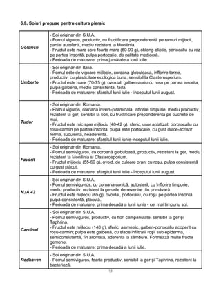 73
6.8. Soiuri propuse pentru cultura piersic
Goldrich
- Soi originar din S.U.A.
- Pomul viguros, productiv, cu fructificare preponderentă pe ramuri mijlocii,
parţial autofertil, mediu rezistent la Monilinia.
- Fructul este mare spre foarte mare (80-90 g), oblong-eliptic, portocaliu cu roz
pe partea însorită, pulpa portocalie, de calitate mediocră.
- Perioada de maturare: prima jumătate a lunii iulie.
Umberto
- Soi originar din Italia.
- Pomul este de vigoare mijlocie, coroana globuloasa, inflorire tarzie,
productiv, cu plasticitate ecologica buna, sensibil la Clasterosporium.
- Fructul este mare (70-75 g), ovoidal, galben-auriu cu rosu pe partea insorita,
pulpa galbena, mediu consistenta, fada.
- Perioada de maturare: sfarsitul lunii iulie - inceputul lunii august.
Tudor
- Soi originar din Romania.
- Pomul viguros, coroana invers-piramidala, inflorire timpurie, mediu productiv,
rezistent la ger, sensibil la boli, cu fructificare preponderenta pe buchete de
mai.
- Fructul este mic spre mijlociu (40-42 g), sferic, usor aplatizat, porotocaliu cu
rosu-carmin pe partea insorita, pulpa este portocalie, cu gust dulce-acrisor,
ferma, suculenta, neaderenta.
- Perioada de maturare: sfarsitul lunii iunie-inceputul lunii iulie.
Favorit
- Soi originar din Romania.
- Pomul semiviguros, cu coroană globuloasă, productiv, rezistent la ger, mediu
rezistent la Monilinia si Clasterosporium.
- Fructul mijlociu (55-60 g), ovoid, de culoare oranj cu roşu, pulpa consistentă
cu gust plăcut.
- Perioada de maturare: sfarşitul lunii iulie - începutul lunii august.
NJA 42
- Soi originar din S.U.A.
- Pomul semivigu-ros, cu coroana conică, autosteril, cu înflorire timpurie,
mediu productiv, rezistent la gerurile de revenire din primăvară.
- Fructul este mijlociu (65 g), ovoidal, portocaliu, cu roşu pe partea însorită,
pulpă consistentă, placută.
- Perioada de maturare: prima decadă a lunii iunie - cel mai timpuriu soi.
Cardinal
- Soi originar din S.U.A.
- Pomul semiviguros, productiv, cu flori campanulate, sensibil la ger şi
Taphrina.
- Fructul este mijlociu (140 g), sferic, asimetric, galben-portocaliu acoperit cu
roşu-carmin; pulpa este galbenă, cu slabe infiltraţii roşii sub epiderma,
semiconsistentă, fin aromată, aderenta la sâmbure. Formează multe fructe
gemene.
- Perioada de maturare: prima decadă a lunii iulie.
Redhaven
- Soi originar din S.U.A.
- Pomul semiviguros, foarte productiv, sensibil la ger şi Taphrina, rezistent la
bacterioză.
 