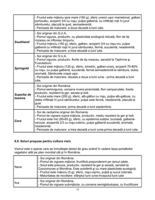 74
- Fructul este mijlociu spre mare (160 g), sferic uneori uşor mamelonat, galben
portocaliu, acoperit 3/4 cu roşu; pulpa galbenă, cu infiltraţii roţii în jurul
sâmburelui, placută la gust, semiaderentă.
- Perioada de maturare: a doua decadă a lunii iulie.
Southland
- Soi originar din S.U.A.
- Pomul viguros, productiv, cu plasticitate ecologică ridicată, flori de tip
rozaceu ce infloresc timpuriu.
- Fructul mijlociu (160 g), sferic, galben, acoperit 3/4 cu roşu-viu; pulpa
galbenă cu infiltraţii roşii în jurul sâmburelui, fermă, suculentă, neaderentă.
- Perioada de maturare: a treia decadă a lunii iulie.
Springold
- Soi originar din S.U.A.
- Pomul viguros, productiv, florile de tip rosaceu, sensibil la Taphrina şi
Fusicladium.
- Fructul este mijlociu (120 g), sferic, simetric, galben-oranj, acoperit 70-80%
cu roşu, cu pulpa galbenă, suculentă, fermă semiaderentă la sămbure, dulce,
aromată. Sâmburele crapă uşor.
- Perioada de maturare: decada a doua a lunii iunie - prima decadă a lunii
iulie.
Superba de
toamna
- Soi originar din România.
- Pomul semiviguros, coroana invers-piramidală, flori campanulate, foarte
productiv, rezistent la ger, seceta şi boli.
- Fructul este mare (200 g), sferic, alb-gălbui cu roşu, pulpa alb-galbuie, cu
slabe infiltraţii în jurul sâmburelui; pulpa este fermă, neaderentă, placută la
gust.
- Perioada de maturare: prima decadă a lunii septembrie.
Cora
- Soi de nectarine originar din Romania.
- Pomul de vigoare supra-mijlocie, productiv, mediu rezistent la ger şi boli.
- Fructul este mic (60-65 g), sferic, cu epiderma subţire, lucioasă, galbenă-
verzuie, acoperită 2/3 cu roşu-rubiniu; pulpa galbenă suculentă, aromată,
neaderentă.
- Perioada de maturare: a treia decadă a lunii iunie-prima decadă a lunii iulie.
6.9. Soiuri propuse pentru cultura visin
Visinul este o specie care se înmulteşte destul de greu având în vedere lipsa portaltoilor
vegetativi atât pe plan mondial cât şi în România.
Nana
- Soi originar din România.
- Pomul de vigoare mijlocie, fructifică preponderent pe ramuri plete.
- Soiul este precoce, productiv, rezistent la ger şi secetă, sensibil la
Coccomyces şi Monilinia. Este autofertil şi cu mare plasticitate ecologică.
- Fructul este mijlociu (5 g), sferic, roşu-vişiniu, pulpă şi sucul colorate.
- Maturitatea de recoltare: sfârşitul lunii iunie-începutul lunii iulie
Ilva
- Soi originar din România.
- Pomul de vigoare submijlocie, cu coroana semiglobuloasa, cu fructificare
 