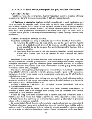 81
CAPITOLUL IV. RECOLTAREA, CONDIŢIONAREA ŞI PĂSTRAREA FRUCTELOR
1. Recoltarea fructelor
Recoltarea, transportul şi manipularea fructelor necesită un bun nivel de dotare tehnică şi
un volum mare de forţă de muncă (aproximativ 40-60% din necesarul anual).
1.1. Evaluarea producţiei de fructe se face la începutul intrării în pârgă când datele pot fi
foarte apropiate de producţia reală. Aceste date vor sta la baza organizării şi pregătirii
campaniei de recoltare, în funcţie de care se va stabili: necesarul de forţă de muncă pentru
recoltarea, ambalarea şi sortarea fructelor, recipientele necesare pentru recoltare (coşuri,
găleţi, saci), scări şi platforme, ambalaje (lăzi de diferite tipuri, coşuri de plastic, scări în
funcţie de specie, precum şi volumul şi măsurile necesare (curăţirea, reparaţia, dezinfectarea,
deratizarea).
Stabilirea momentului optim de recoltare
Fructele se recoltează când ajung la maturitate. Se deosebesc două feluri de maturităţi:
a) maturitate de recoltare sau de cules, stadiu care pe de o parte permite fructelor
culese să-şi desăvârşească procesul de coacere, căpătând culoarea, gustul şi
aroma specifică, iar pe de altă parte face posibil transportul lor la piaţă, fără ca
fructele să se strice.
b) maturitatea de consum sau tehnică este starea de dezvoltare maximă a gustului şi
aromei, când fructele sunt bune de consum în stare proaspătă sau pentru
prelucrare.
Maturitatea fructelor se apreciază după mai multe caractere şi însuşiri, dintre care cele
mai importante sunt: culoarea, gustul şi aroma, plus intensitatea pruinei (brumei), înnegrirea
seminţelor, desprinderea uşoară de pe ramură (pentru sâmburoase, mai ales). La fructele de
iarnă, în aprecierea maturităţii de cules nu se ţine seama de culoare, gust şi aromă, acestea
dezvoltându-se mai târziu, în depozit.
După cules, merele, perele, gutuile şi piersicile îşi desăvârşesc maturitatea în depozit (în
timpul păstrării), în timp ce caisele şi mai ales prunele, cireşele, vişinile rămân aşa cum au
fost culese, deci ele trebuie culese coapte sau aproape coapte, adică cu 2-3 zile înainte de
maturitatea de consum.
Pentru prelucrare fructele se culeg mai devreme sau mai târziu, după felul preparatului ce
urmează a se obţine din ele: pentru compoturi se culeg cu 2-3 uile înainte de a se înmuia, iar
pentru rachiuri atunci când sunt bine coapte.
Cireşele şi vişinile se culeg atunci când îşi capătă culoarea caracteristică, fără să se
ajungă la coacerea completă.
Prunele culese înainte de vreme, de obicei nu-şi capătă culoarea caracteristică, se
zbârcesc şi rămân acre. Face excepţie soiul Stanley, care se colorează foarte frumos,
caracteristic, cu mult înainte de coacere.
Caisele se culeg atunci când culoarea verde a dispărut, dar pulpa e încă tare, ceea ce
înseamnă cu 3-4 zile înainte de a începe să se înmoaie. Pentru piaţa internă, caisele se culeg
cu 1-2 zile înainte de a se înmuia, iar pentru marmelade, jeleuri şi alte moduri de preparare,
culesul se face la coacerea completă.
La piersici trebuie făcută deosebirea între soiurile cu pulpa albă şi cele cu pulpa galbenă.
Primele se culeg când nuanţa verde a dispărut pe tot pe tot fructul, iar lângă codiţă a apărut o
porţiune moale. Piersicile galbene, fiind mai rezistente, se culeg atunci când culoarea galbenă
s-a întins pe tot fructul şi nuanţa verde au dispărut. Culese mai devreme rămân acre. Pentru
 