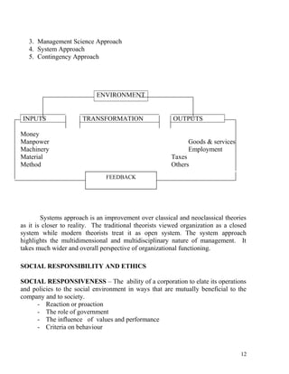 3. Management Science Approach
4. System Approach
5. Contingency Approach
ENVIRONMENT
INPUTS TRANSFORMATION OUTPUTS
Money
Manpower Goods & services
Machinery Employment
Material Taxes
Method Others
Systems approach is an improvement over classical and neoclassical theories
as it is closer to reality. The traditional theorists viewed organization as a closed
system while modern theorists treat it as open system. The system approach
highlights the multidimensional and multidisciplinary nature of management. It
takes much wider and overall perspective of organizational functioning.
SOCIAL RESPONSIBILITY AND ETHICS
SOCIAL RESPONSIVENESS – The ability of a corporation to elate its operations
and policies to the social environment in ways that are mutually beneficial to the
company and to society.
- Reaction or proaction
- The role of government
- The influence of values and performance
- Criteria on behaviour
12
FEEDBACK
 