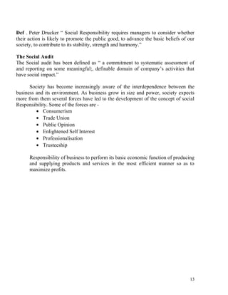 Def . Peter Drucker “ Social Responsibility requires managers to consider whether
their action is likely to promote the public good, to advance the basic beliefs of our
society, to contribute to its stability, strength and harmony.”
The Social Audit
The Social audit has been defined as “ a commitment to systematic assessment of
and reporting on some meaningful;, definable domain of company’s activities that
have social impact.”
Society has become increasingly aware of the interdependence between the
business and its environment. As business grow in size and power, society expects
more from them several forces have led to the development of the concept of social
Responsibility. Some of the forces are -
• Consumerism
• Trade Union
• Public Opinion
• Enlightened Self Interest
• Professionalisation
• Trusteeship
Responsibility of business to perform its basic economic function of producing
and supplying products and services in the most efficient manner so as to
maximize profits.
13
 