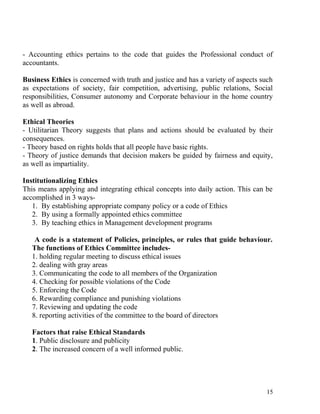 - Accounting ethics pertains to the code that guides the Professional conduct of
accountants.
Business Ethics is concerned with truth and justice and has a variety of aspects such
as expectations of society, fair competition, advertising, public relations, Social
responsibilities, Consumer autonomy and Corporate behaviour in the home country
as well as abroad.
Ethical Theories
- Utilitarian Theory suggests that plans and actions should be evaluated by their
consequences.
- Theory based on rights holds that all people have basic rights.
- Theory of justice demands that decision makers be guided by fairness and equity,
as well as impartiality.
Institutionalizing Ethics
This means applying and integrating ethical concepts into daily action. This can be
accomplished in 3 ways-
1. By establishing appropriate company policy or a code of Ethics
2. By using a formally appointed ethics committee
3. By teaching ethics in Management development programs
A code is a statement of Policies, principles, or rules that guide behaviour.
The functions of Ethics Committee includes-
1. holding regular meeting to discuss ethical issues
2. dealing with gray areas
3. Communicating the code to all members of the Organization
4. Checking for possible violations of the Code
5. Enforcing the Code
6. Rewarding compliance and punishing violations
7. Reviewing and updating the code
8. reporting activities of the committee to the board of directors
Factors that raise Ethical Standards
1. Public disclosure and publicity
2. The increased concern of a well informed public.
15
 