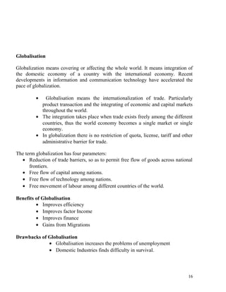 Globalisation
Globalization means covering or affecting the whole world. It means integration of
the domestic economy of a country with the international economy. Recent
developments in information and communication technology have accelerated the
pace of globalization.
• Globalisation means the internationalization of trade. Particularly
product transaction and the integrating of economic and capital markets
throughout the world.
• The integration takes place when trade exists freely among the different
countries, thus the world economy becomes a single market or single
economy.
• In globalization there is no restriction of quota, license, tariff and other
administrative barrier for trade.
The term globalization has four parameters:
• Reduction of trade barriers, so as to permit free flow of goods across national
frontiers.
• Free flow of capital among nations.
• Free flow of technology among nations.
• Free movement of labour among different countries of the world.
Benefits of Globalisation
• Improves efficiency
• Improves factor Income
• Improves finance
• Gains from Migrations
Drawbacks of Globalisation
• Globalisation increases the problems of unemployment
• Domestic Industries finds difficulty in survival.
16
 