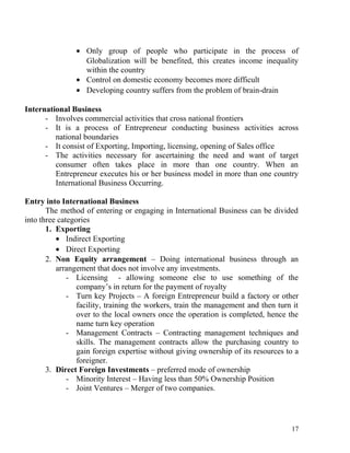 • Only group of people who participate in the process of
Globalization will be benefited, this creates income inequality
within the country
• Control on domestic economy becomes more difficult
• Developing country suffers from the problem of brain-drain
International Business
- Involves commercial activities that cross national frontiers
- It is a process of Entrepreneur conducting business activities across
national boundaries
- It consist of Exporting, Importing, licensing, opening of Sales office
- The activities necessary for ascertaining the need and want of target
consumer often takes place in more than one country. When an
Entrepreneur executes his or her business model in more than one country
International Business Occurring.
Entry into International Business
The method of entering or engaging in International Business can be divided
into three categories
1. Exporting
• Indirect Exporting
• Direct Exporting
2. Non Equity arrangement – Doing international business through an
arrangement that does not involve any investments.
- Licensing - allowing someone else to use something of the
company’s in return for the payment of royalty
- Turn key Projects – A foreign Entrepreneur build a factory or other
facility, training the workers, train the management and then turn it
over to the local owners once the operation is completed, hence the
name turn key operation
- Management Contracts – Contracting management techniques and
skills. The management contracts allow the purchasing country to
gain foreign expertise without giving ownership of its resources to a
foreigner.
3. Direct Foreign Investments – preferred mode of ownership
- Minority Interest – Having less than 50% Ownership Position
- Joint Ventures – Merger of two companies.
17
 