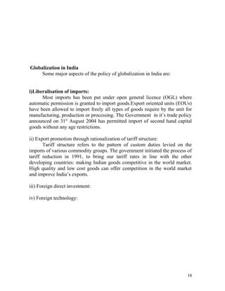 Globalization in India
Some major aspects of the policy of globalization in India are:
i)Liberalisation of imports:
Most imports has been put under open general licence (OGL) where
automatic permission is granted to import goods.Export oriented units (EOUs)
have been allowed to import freely all types of goods require by the unit for
manufacturing, production or processing. The Government in it’s trade policy
announced on 31st
August 2004 has permitted import of second hand capital
goods without any age restrictions.
ii) Export promotion through rationalization of tariff structure:
Tariff structure refers to the pattern of custom duties levied on the
imports of various commodity groups. The government initiated the process of
tariff reduction in 1991, to bring our tariff rates in line with the other
developing countries: making Indian goods competitive in the world market.
High quality and low cost goods can offer competition in the world market
and improve India’s exports.
iii) Foreign direct investment:
iv) Foreign technology:
18
 