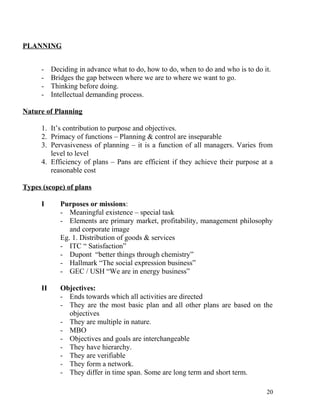PLANNING
- Deciding in advance what to do, how to do, when to do and who is to do it.
- Bridges the gap between where we are to where we want to go.
- Thinking before doing.
- Intellectual demanding process.
Nature of Planning
1. It’s contribution to purpose and objectives.
2. Primacy of functions – Planning & control are inseparable
3. Pervasiveness of planning – it is a function of all managers. Varies from
level to level
4. Efficiency of plans – Pans are efficient if they achieve their purpose at a
reasonable cost
Types (scope) of plans
I Purposes or missions:
- Meaningful existence – special task
- Elements are primary market, profitability, management philosophy
and corporate image
Eg. 1. Distribution of goods & services
- ITC “ Satisfaction”
- Dupont “better things through chemistry”
- Hallmark “The social expression business”
- GEC / USH “We are in energy business”
II Objectives:
- Ends towards which all activities are directed
- They are the most basic plan and all other plans are based on the
objectives
- They are multiple in nature.
- MBO
- Objectives and goals are interchangeable
- They have hierarchy.
- They are verifiable
- They form a network.
- They differ in time span. Some are long term and short term.
20
 