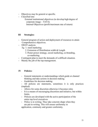 - Objectives may be general or specific.
- Classified into
External institutional objectives (to develop high degree of
corporate image – TATA)
Internal Objectives (profit/maximum rate of return)
III Strategies:
- General program of action and deployment of resources to attain
Comprehensive objectives.
- SWOT analysis
Eg 1. rural marketing
2. Extension of Distribution width & Length
3. Pester power strategy, social marketing, co-branding,
co-marketing.
- Contingent plan to meet the demands of a difficult situation.
- Mainly the job of the top management.
IV Policies:
- General statements or understandings which guide or channel
thinking and take actions in decision making.
- Guidelines for decision making
- All policies are statements, sometimes it is only practices
(implied)
- Allows for some discretion otherwise it becomes rules
- It is a means of encouraging discretion and initiative, but within
limits.
- Policies are developed with the active participation of the
entire top level executives.
- Policy is in writing. They take concrete shape when they
are put in writing. This will ensure uniformity in
application, continuity and greater conformity.
21
 