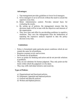 Advantages:
i. Top management provides guidelines to lower level managers.
ii. Gives managers to act at all levels without the need to consult the
superiors every time.
iii. Better Administrative control. Provides rational basis for
evaluating the results.
iv. By setting up of policies, the management ensures that the
decisions made will be in tune with the objectives and interests of
the organization.
v. They save time and effort by pre-deciding problems in repetitive
situations. They save the management from the botheration of
repeating the expensive analysis required to take the policy
decision every time.
Limitations:
- Policy is formulated under particular preset conditions which do not
remain the same for all problems.
- Requires constant review and revision.
- No formula for all problems
- Serve as guides for thinking and action and do not provide solutions
to problems.
- They are not substitute for human judgment. They only point out the
limits within which the judgment is to be taken.
- They may stifle individual initiative and creativity.
Types of Policies:
a) Organizational and functional policies.
b) Originated, Appealed and Imposed policies
c) General and Specific policies.
d) Written and Implied policies.
22
 