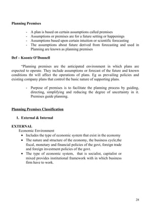 Planning Premises
- A plan is based on certain assumptions called premises
- Assumptions or premises are for a future setting or happenings
- Assumptions based upon certain intuition or scientific forecasting
- The assumptions about future derived from forecasting and used in
Planning are known as planning premises
Def – Koontz O’Donnell
“Planning premises are the anticipated environment in which plans are
expected to operate. They include assumptions or forecast of the future and known
conditions tht will affect the operations of plans. Eg as prevailing policies and
existing company plans that control the basic nature of supporting plans.
- Purpose of premises is to facilitate the planning process by guiding,
directing, simplifying and reducing the degree of uncertainty in it.
Premises guide planning.
Planning Premises Classification
1. External & Internal
EXTERNAL
Economic Environment
• Includes the type of economic system that exist in the economy
• The nature and structure of the economy, the business cycle,the
fiscal, monetary and financial policies of the govt, foreign trade
and foreign investment policies of the govt.
• The type of economic system, that is socialist, capitalist or
mixed provides institutional framework with in which business
firm have to work.
28
 