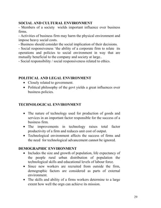 SOCIAL AND CULTURAL ENVIRONMENT
- Members of a society wields important influence over business
firms.
- Activities of business firm may harm the physical environment and
impose heavy social costs.
- Business should consider the social implication of their decisions.
- Social responsiveness ‘the ability of a corporate firm to relate its
operations and policies to social environment in way that are
mutually beneficial to the company and society at large..
- Social responsibility / social responsiveness related to ethics.
POLITICAL AND LEGAL ENVIRONMENT
• Closely related to government.
• Political philosophy of the govt yields a great influences over
business policies.
TECHNOLOGICAL ENVIRONMENT
• The nature of technology used for production of goods and
services in an important factor responsible for the success of a
business firm.
• The improvements in technology raises total factor
productivity of a firm and reduces unit cost of output.
• Technological environment affects the success of firms and
the need for technological advancement cannot be ignored.
DEMOGRAPHIC ENVIRONMENT
• Includes the size and growth of population, life expectancy of
the people rural urban distribution of population the
technological skills and educational levels of labour force.
• Since new workers are recruited from outside the firm,
demographic factors are considered as parts of external
environment.
• The skills and ability of a firms workers determine to a large
extent how well the orgn can achieve its mission.
29
 