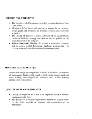 MISSION AND OBJECTIVES
• The objectives of all firms are assured to be maximisation of long
– run profits.
• Mission is def as the overall purpose or reason for its existence
which guide and influences its business decision and economic
activities.
• The choice of business domain, direction of its development,
choice of business strategy and policies are all guided by the
overall mission of the company.
• Reliance Industries Mission “To become a world class company
and to achieve global dominance. Ranbaxy laboratories – to
become a research based international pharma company.
ORGANISATION STRUCTURE
Means such things as composition of board of directors, the number
of independent directors, the extent of professional management and
share holding pattern.Significant influence over decision making
process in an organization.
QUALITY OF HUMAN RESOURCES
• Quality of employees of a firm in an important factor of internal
environment of a firm
• The Success of a business organization depends to a great extent
on the skills, capabilities, attitudes and commitment of its
employees.
31
 