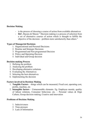 Decision Making
- is the process of choosing a course of action from available alternatives
- Def . Haynes & Massie “ Decision making is a process of selection from
a set of alternative courses of action which is thought to fulfills the
objective of the decision – problem more satisfactorily than others.”
Types of Managerial Decisions
1. Organizational and Personal Decisions
2. Routine and Strategic Decisions
3. Programmed and Non programmed Decision
4. Policy and Operating Decision
5. Individual and Group decision
Decision making Process
1. Defining the problem
2. Analysing the problem
3. Developing alternative solutions
4. Evaluating the Alternatives
5. Selecting the best alternatives
6. Implementing the decision
Factors involved in Decision Making
1. Tangible Factors - things which can be measured, Fixed cost, operating cost,
profits, machine, etc
2. Intangible factors – Unmeasurable elements. Eg. Employee morale, quality
of labour relations, Consumer behaviour, etc. – Personal values & Orgn
Culture, Group decision making, Creative and innovation
Problems of Decision Making
1. Indecisiveness
2. Time pressure
3. Lack of Information
36
 