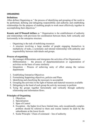 ORGANIZING
Definitions
Allen defines Organising as “ the process of identifying and grouping of the work to
be performed, defining and delegating responsibility and authority and establishing
relationships for the purpose of enabling people to work most effectively together in
accomplishing their objectives.”
Koontz and O’Donnell defines as “ Organisation is the establishment of authority
and relationships with provision for coordination between them, both vertically and
horizontally in the enterprise structure.
- Organising is the task of mobilizing resources
- A structure involving a large number of people engaging themselves in
multiplicity of tasks, a systematic and rational relationship with authority and
responsibility between individuals and groups.
Process of organizing
- the manager differentiates and intergrates the activities of his Organisation
- Differentiation - the process of departmentalization or segmentation of
activities on the basis of some similarity
- Integration – Process of achieving unity of effort among the various
departments
1. Establishing Enterprise Objectives
2. Formulating Supporting objectives, policies and Plans
3. Identifying and classifying the necessary to accomplish
4. Grouping the activities in the light of human and material resources available
5. Delegating to the head of each group the activity necessary to perform
6. Tying the groups together horizontally and vertically through authority
relationship and information flows.
Principles of Organising
1. Objectives
2. Specialisation
3. Span of Control
4. Exception – the higher level have limited time, only exceptionally complex
problem should be referred to them and routine matters be dealt by the
subordinates at the lower levels
5. Scalar Principle / Chain of command – line of authority
39
 