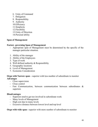 6. Unity of Command
7. Delegation
8. Responsibility
9. Authority
10.Efficiency
11.Simplicity
12.Flexibility
13.Unity of Direction
14.Personal ability
Span of Management
Factors governing Span of Management
- Appropriate span of Management must be determined by the specific of the
manager particular situation.
1. Ability of the manager
2. Ability of the Employees
3. Type of work
4. Well defined authority & Responsibility
5. Geographic locations
6. Level of Management
7. Economic Consideration
Orgn with Narrow span – superior with less number of subordinate to monitor
Advatages
- Close supervision
- Close control
- Fast Communication, between communication between subordinates &
superiors
Disadvantages
- Superiors tend to get too involved in subordinate work
- Many levels of Management
- High cost due to many levels
- Excessive distance between lowest level and top level
Orgn with wide span - superior with more number of subordinate to monitor
40
 