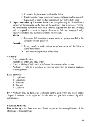  Results in duplication of staff and facilities
 Employment of large number of managerial personnel is required.
 Equipment in each product department may not be fully used
5. Departmentation by Customer basis – An enterprise may be divided into a
number of departments on the basis of the customers that it services. For Eg.
An educational institution may have separate departments for day, evening
and correspondence course to impart education to full time students, locally
employed students and autstation students respectively.
Merits
 It ensures full attention to major customer groups and helps the
company to earn goodwill.
Demerits
 It may result in under utilization of resources and facilities in
some department.
 There may be duplication of facilities
Authority
- Power to take decision
- Right to get orders and obey orders
- Power – Ability of individual to influence the action of other person
- Authority – right in a position to exercise discretion in making decision
affecting others.
Bases of Power
1. Legitimate
2. Expertness
3. Referrant
4. Reward
5. Coercive
Def “ Authority may be defined as legitimate right to give orders and to get orders
obeyed. It denotes certain rights to take decision and get them executed by their
subordinates.
3 types of Authority
Line authority – are those that have direct impact on the accomplishment of the
objectives of the enterprises
46
 