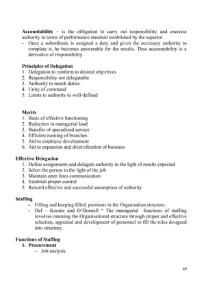 Accountability – is the obligation to carry out responsibility and exercise
authority in terms of performance standard established by the superior
- Once a subordinate is assigned a duty and given the necessary authority to
complete it, he becomes answerable for the results. Thus accountability is a
derivative of responsibility.
Principles of Delegation
1. Delegation to conform to desired objectives
2. Responsibility not delegatable
3. Authority to match duties
4. Unity of command
5. Limits to authority to well-defined
Merits
1. Basis of effective functioning
2. Reduction in managerial load
3. Benefits of specialized service
4. Efficient running of branches
5. Aid to employee development
6. Aid to expansion and diversification of business
Effective Delegation
1. Define assignments and delegate authority in the light of results expected
2. Select the person in the light of the job
3. Maintain open lines communication
4. Establish proper control
5. Reward effective and successful assumption of authority
Staffing
- Filling and keeping filled, positions in the Organisation structure.
- Def – Koontz and O’Donnell “ The managerial functions of staffing
involves manning the Organisational structure through proper and effective
selection, appraisal and development of personnel to fill the roles designed
into structure.
Functions of Staffing
1. Procurement
– Job analysis
49
 